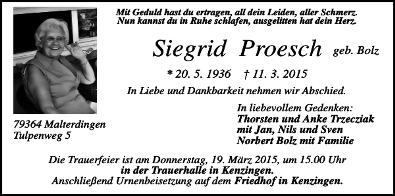 <p>Mit Geduld hast du ertragen, all dein Leiden, aller Schmerz.<br />Nun kannst du in Ruhe schlafen, ausgelitten hat dein Herz.</p><p>Siegrid Proesch<br />* 20. 5. 1936</p><p>geb. Bolz</p><p>† 11. 3. 2015</p><p>In Liebe und Dankbarkeit nehmen wir Abschied.<br />79364 Malterdingen<br />Tulpenweg 5</p><p>In liebevollem Gedenken:<br />Thorsten und Anke Trzecziak<br />mit Jan, Nils und Sven<br />Norbert Bolz mit Familie</p><p>Die Trauerfeier ist am Donnerstag, 19. März 2015, um 15.00 Uhr<br />in der Trauerhalle in Kenzingen.<br />Anschließend Urnenbeisetzung auf dem Friedhof in Kenzingen.</p>