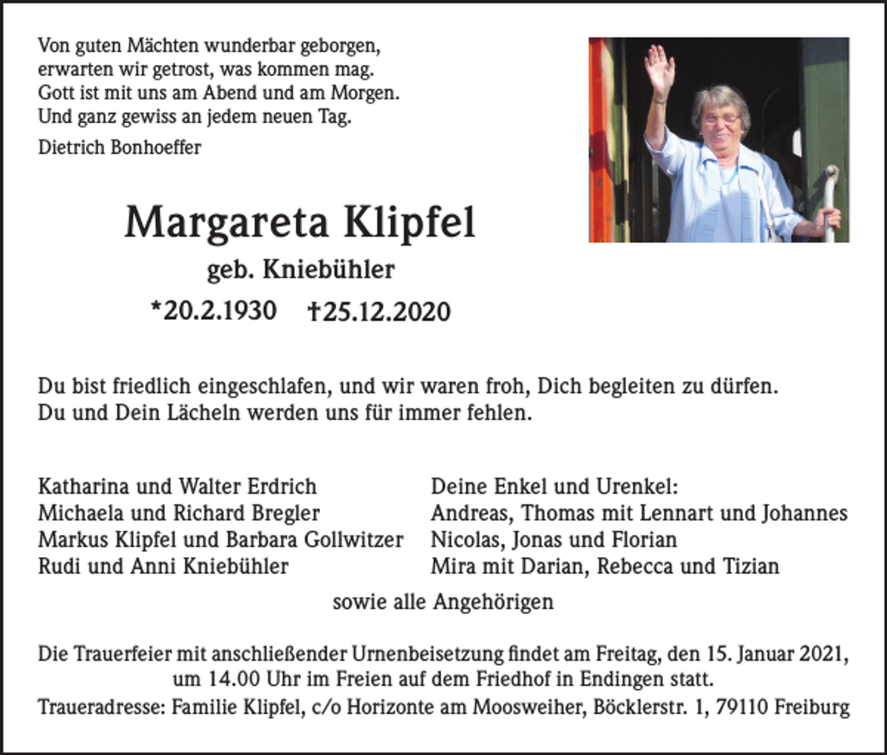 <p>Von guten Mächten wunderbar geborgen,<br />erwarten wir getrost, was kommen mag.<br />Gott ist mit uns am Abend und am Morgen.<br />Und ganz gewiss an jedem neuen Tag.<br />Dietrich Bonhoeffer</p><p>Margareta Klipfel<br />geb. Kniebühler<br />*20.2.1930</p><p>†25.12.2020</p><p>Du bist friedlich eingeschlafen, und wir waren froh, Dich begleiten zu dürfen.<br />Du und Dein Lächeln werden uns für immer fehlen.<br />Katharina und Walter Erdrich<br />Michaela und Richard Bregler<br />Markus Klipfel und Barbara Gollwitzer<br />Rudi und Anni Kniebühler</p><p>Deine Enkel und Urenkel:<br />Andreas, Thomas mit Lennart und Johannes<br />Nicolas, Jonas und Florian<br />Mira mit Darian, Rebecca und Tizian</p><p>sowie alle Angehörigen<br />Die Trauerfeier mit anschließender Urnenbeisetzung findet am Freitag, den 15. Januar 2021,<br />um 14.00 Uhr im Freien auf dem Friedhof in Endingen statt.<br />Traueradresse: Familie Klipfel, c/o Horizonte am Moosweiher, Böcklerstr. 1, 79110 Freiburg</p>