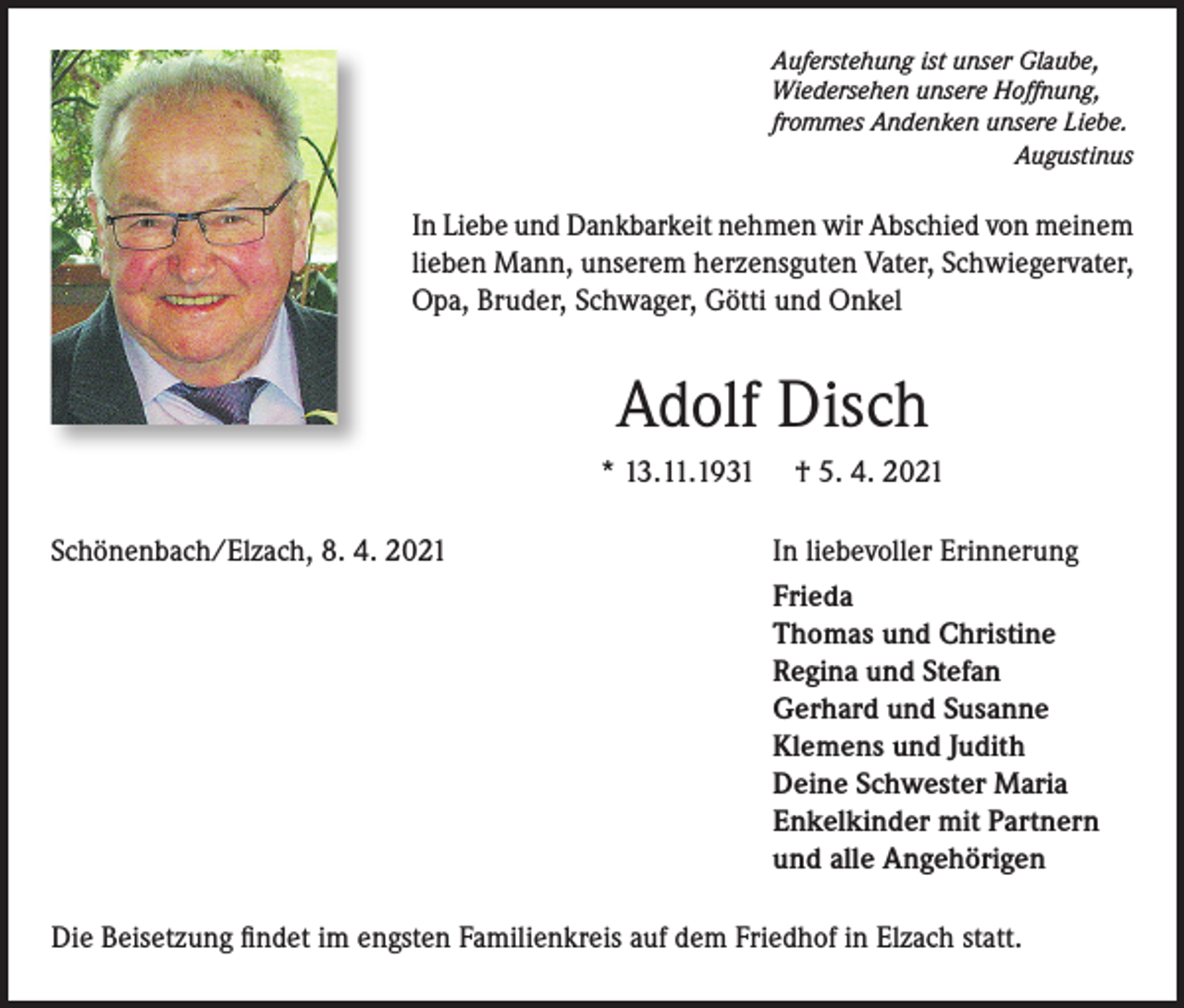<p>Auferstehung ist unser Glaube,<br />Wiedersehen unsere Hoffnung,<br />frommes Andenken unsere Liebe.<br />Augustinus</p><p>In Liebe und Dankbarkeit nehmen wir Abschied von meinem<br />lieben Mann, unserem herzensguten Vater, Schwiegervater,<br />Opa, Bruder, Schwager, Götti und Onkel</p><p>Adolf Disch<br />* 13.11.1931<br />Schönenbach/Elzach, 8. 4. 2021</p><p>† 5. 4. 2021<br />In liebevoller Erinnerung<br />Frieda<br />Thomas und Christine<br />Regina und Stefan<br />Gerhard und Susanne<br />Klemens und Judith<br />Deine Schwester Maria<br />Enkelkinder mit Partnern<br />und alle Angehörigen</p><p>Die Beisetzung findet im engsten Familienkreis auf dem Friedhof in Elzach statt.</p>
