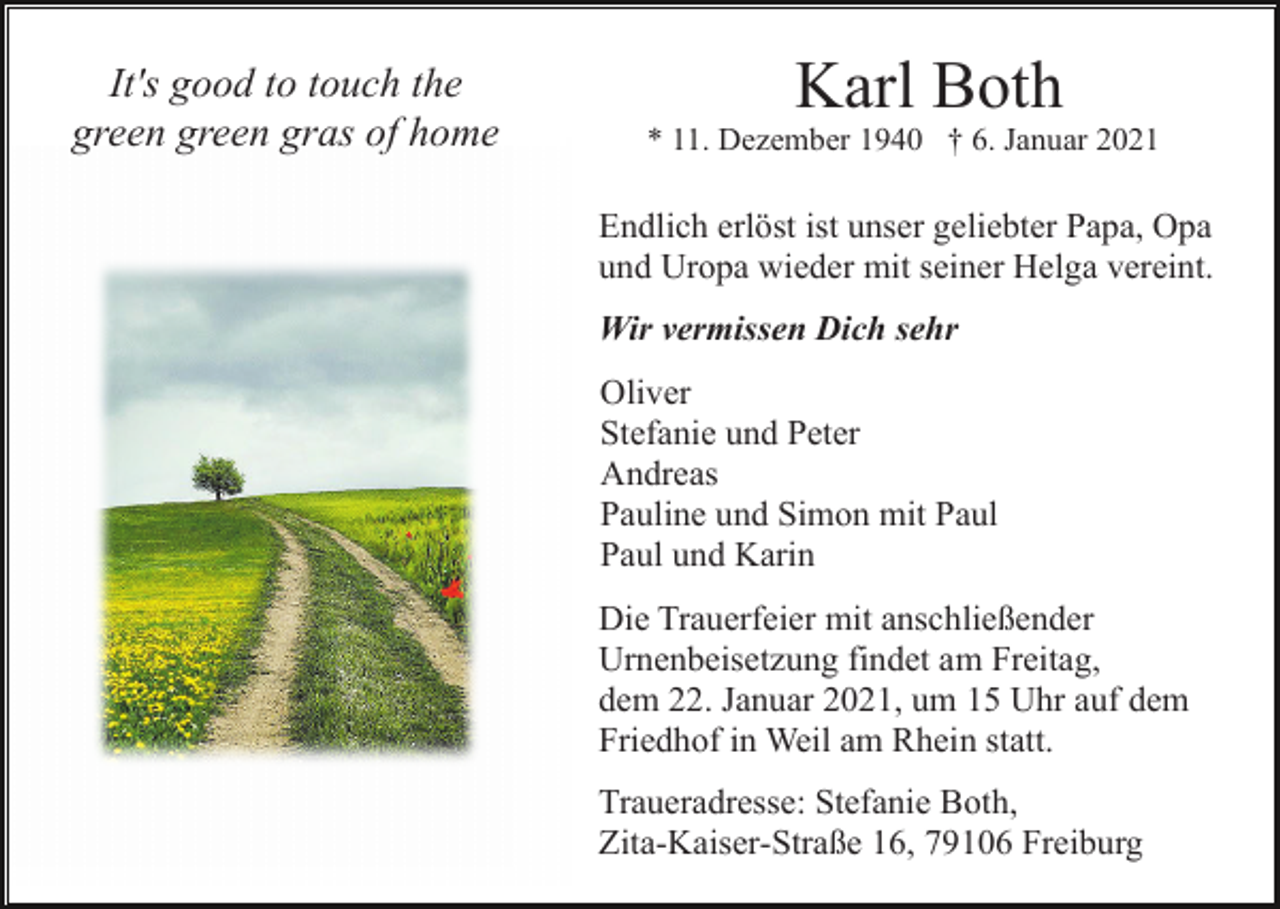 <p>It's good to touch the<br />green green gras of home</p><p>Karl Both<br />* 11. Dezember 1940 † 6. Januar 2021</p><p>Endlich erlöst ist unser geliebter Papa, Opa<br />und Uropa wieder mit seiner Helga vereint.<br />Wir vermissen Dich sehr<br />Oliver<br />Stefanie und Peter<br />Andreas<br />Pauline und Simon mit Paul<br />Paul und Karin<br />Die Trauerfeier mit anschließender<br />Urnenbeisetzung findet am Freitag,<br />dem 22. Januar 2021, um 15 Uhr auf dem<br />Friedhof in Weil am Rhein statt.<br />Traueradresse: Stefanie Both,<br />Zita-Kaiser-Straße 16, 79106 Freiburg</p>