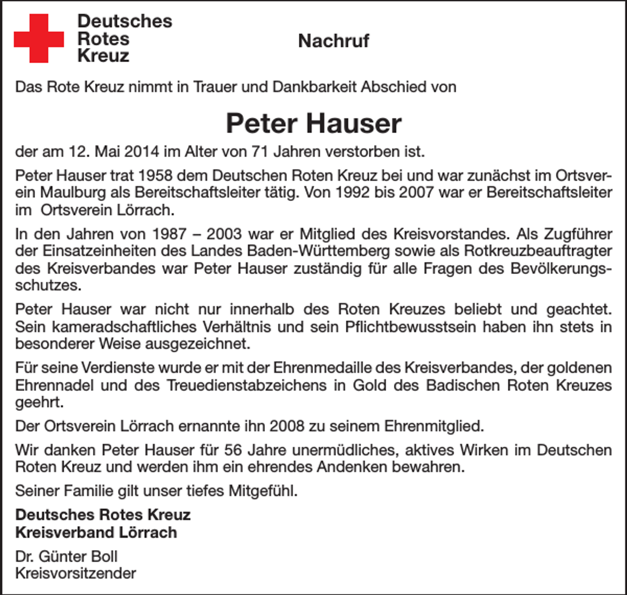 <p>Deutsches<br />Rotes<br />Kreuz</p><p>Nachruf</p><p>Das Rote Kreuz nimmt in Trauer und Dankbarkeit Abschied von</p><p>Peter Hauser<br />der am 12. Mai 2014 im Alter von 71 Jahren verstorben ist.<br />Peter Hauser trat 1958 dem Deutschen Roten Kreuz bei und war zunächst im Ortsverein Maulburg als Bereitschaftsleiter tätig. Von 1992 bis 2007 war er Bereitschaftsleiter<br />im Ortsverein Lörrach.<br />In den Jahren von 1987 – 2003 war er Mitglied des Kreisvorstandes. Als Zugführer<br />der Einsatzeinheiten des Landes Baden-Württemberg sowie als Rotkreuzbeauftragter<br />des Kreisverbandes war Peter Hauser zuständig für alle Fragen des Bevölkerungsschutzes.<br />Peter Hauser war nicht nur innerhalb des Roten Kreuzes beliebt und geachtet.<br />Sein kameradschaftliches Verhältnis und sein Pflichtbewusstsein haben ihn stets in<br />besonderer Weise ausgezeichnet.<br />Für seine Verdienste wurde er mit der Ehrenmedaille des Kreisverbandes, der goldenen<br />Ehrennadel und des Treuedienstabzeichens in Gold des Badischen Roten Kreuzes<br />geehrt.<br />Der Ortsverein Lörrach ernannte ihn 2008 zu seinem Ehrenmitglied.<br />Wir danken Peter Hauser für 56 Jahre unermüdliches, aktives Wirken im Deutschen<br />Roten Kreuz und werden ihm ein ehrendes Andenken bewahren.<br />Seiner Familie gilt unser tiefes Mitgefühl.<br />Deutsches Rotes Kreuz<br />Kreisverband Lörrach<br />Dr. Günter Boll<br />Kreisvorsitzender</p>
