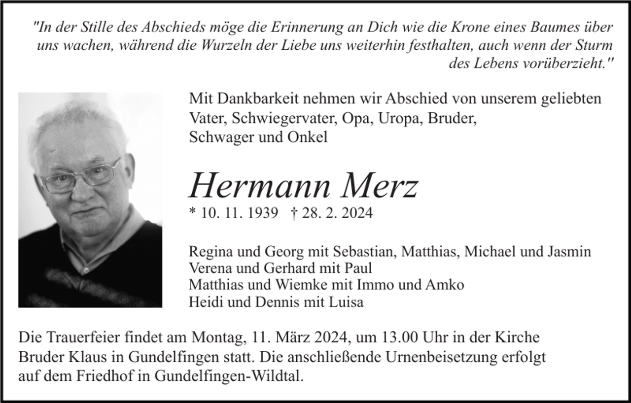 "In der Stille des Abschieds möge die Erinnerung an Dich wie die Krone eines Baumes über
uns wachen, während die Wurzeln der Liebe uns weiterhin festhalten, auch wenn der Sturm
des Lebens vorüberzieht.''
Mit Dankbarkeit nehmen wir Abschied von unserem geliebten
Vater, Schwiegervater, Opa, Uropa, Bruder,
Schwager und Onkel
Hermann Merz
* 10. 11. 1939 † 28. 2. 2024
Regina und Georg mit Sebastian, Matthias, Michael und Jasmin
Verena und Gerhard mit Paul
Matthias und Wiemke mit Immo und Amko
Heidi und Dennis mit Luisa

Die Trauerfeier findet am Montag, 11. März 2024, um 13.00 Uhr in der Kirche
Bruder Klaus in Gundelfingen statt. Die anschließende Urnenbeisetzung erfolgt
auf dem Friedhof in Gundelfingen-Wildtal.