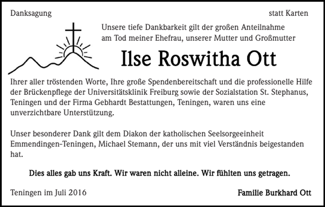<p>Danksagung</p><p>statt Karten<br />Unsere tiefe Dankbarkeit gilt der großen Anteilnahme<br />am Tod meiner Ehefrau, unserer Mutter und Großmutter</p><p>Ihrer aller tröstenden Worte, Ihre große Spendenbereitschaft und die professionelle Hilfe<br />der Brückenpﬂege der Universitätsklinik Freiburg sowie der Sozialstation St. Stephanus,<br />Teningen und der Firma Gebhardt Bestattungen, Teningen, waren uns eine<br />unverzichtbare Unterstützung.<br />Unser besonderer Dank gilt dem Diakon der katholischen Seelsorgeeinheit<br />Emmendingen-Teningen, Michael Stemann, der uns mit viel Verständnis beigestanden<br />hat.</p><p>Teningen im Juli 2016</p>