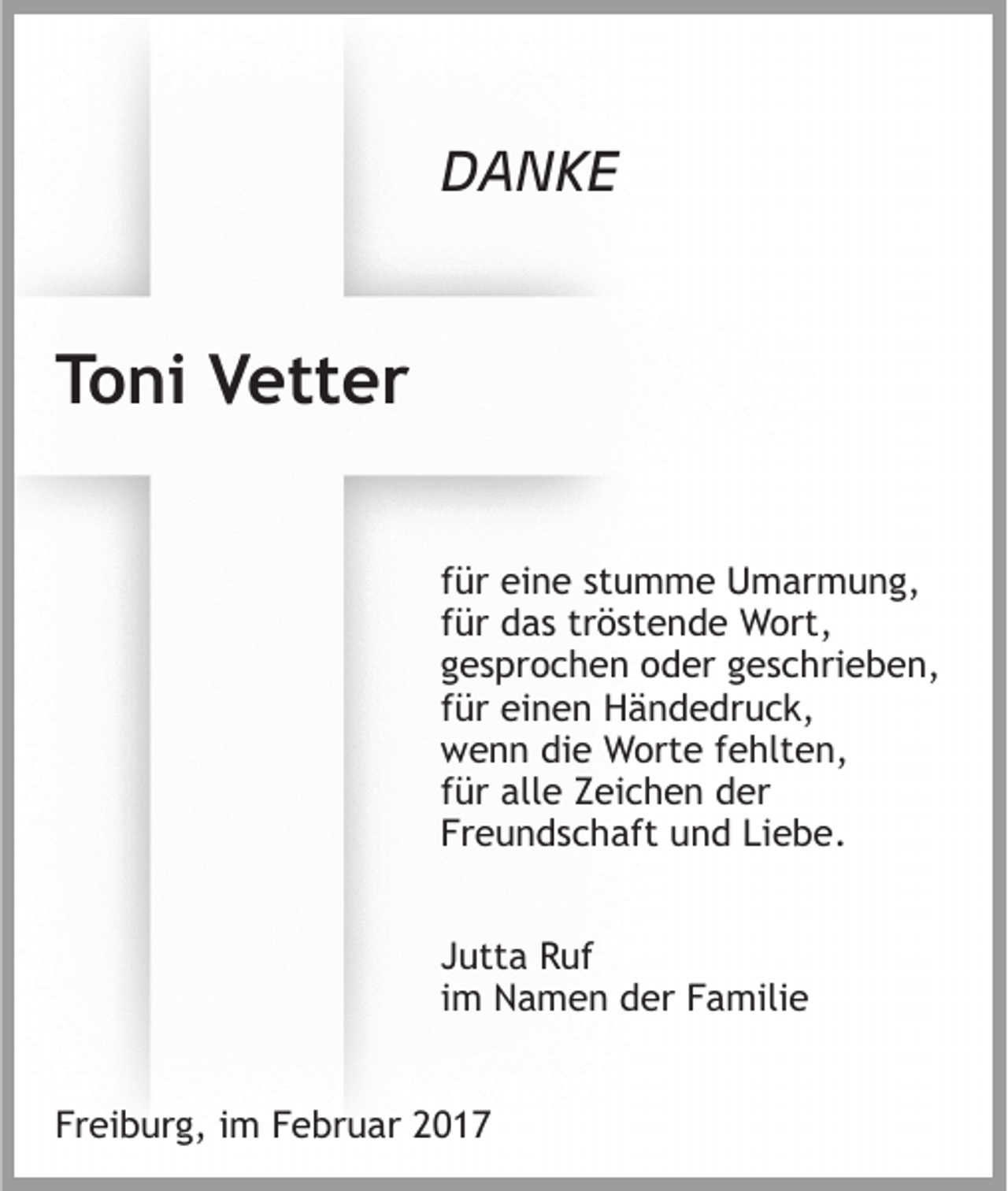 <p>DANKE</p><p>Toni Vetter<br />für eine stumme Umarmung,<br />für das tröstende Wort,<br />gesprochen oder geschrieben,<br />für einen Händedruck,<br />wenn die Worte fehlten,<br />für alle Zeichen der<br />Freundschaft und Liebe.<br />Jutta Ruf<br />im Namen der Familie<br />Freiburg, im Februar 2017</p>