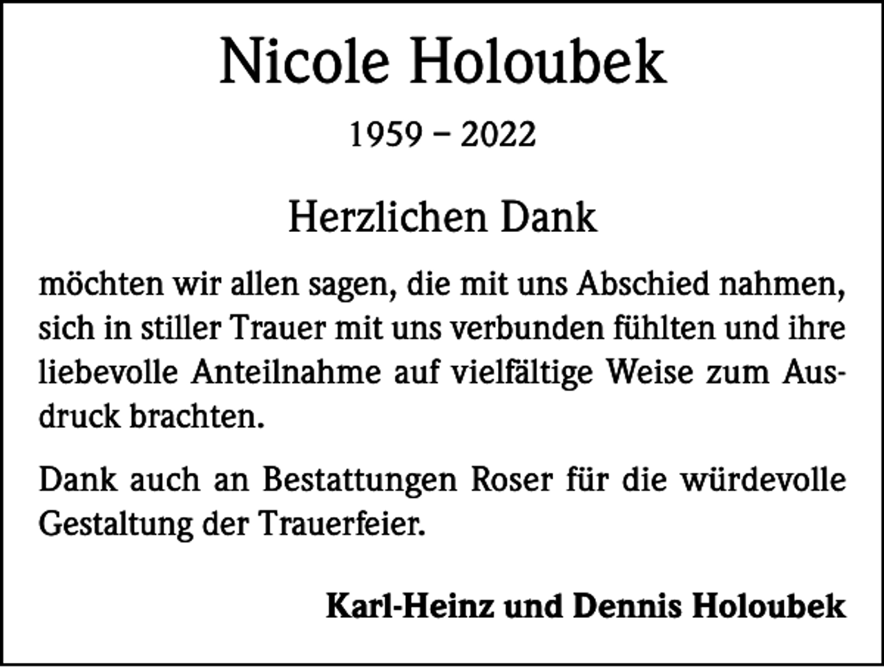 <p>Nicole Holoubek<br />1959 – 2022</p><p>Herzlichen Dank<br />möchten wir allen sagen, die mit uns Abschied nahmen,<br />sich in stiller Trauer mit uns verbunden fühlten und ihre<br />liebevolle Anteilnahme auf vielfältige Weise zum Ausdruck brachten.<br />Dank auch an Bestattungen Roser für die würdevolle<br />Gestaltung der Trauerfeier.</p><p>Karl-Heinz und Dennis Holoubek</p>