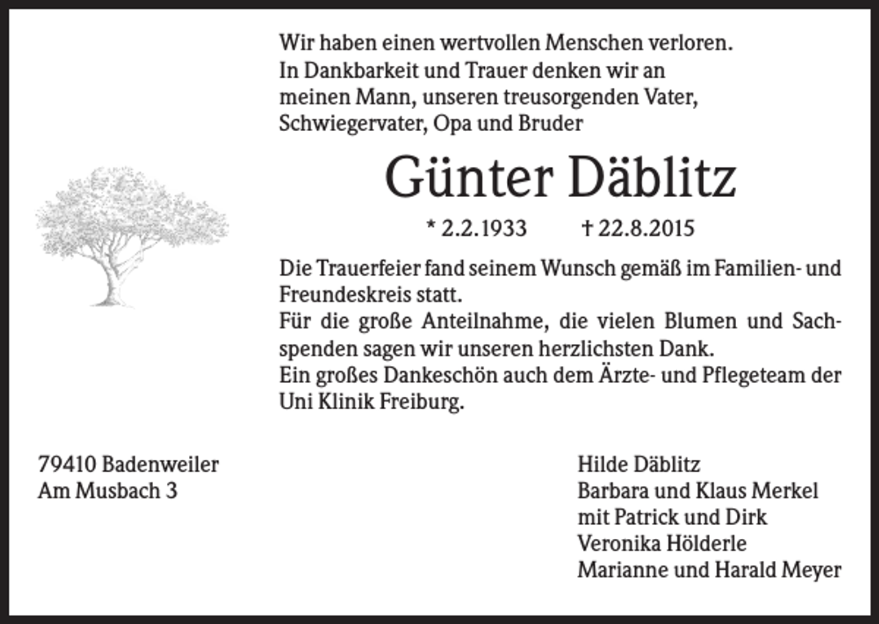 <p>Wir haben einen wertvollen Menschen verloren.<br />In Dankbarkeit und Trauer denken wir an<br />meinen Mann, unseren treusorgenden Vater,<br />Schwiegervater, Opa und Bruder</p><p>Günter Däblitz<br />* 2.2.1933</p><p>† 22.8.2015</p><p>Die Trauerfeier fand seinem Wunsch gemäß im Familien- und<br />Freundeskreis statt.<br />Für die große Anteilnahme, die vielen Blumen und Sachspenden sagen wir unseren herzlichsten Dank.<br />Ein großes Dankeschön auch dem Ärzte- und Pflegeteam der<br />Uni Klinik Freiburg.<br />79410 Badenweiler<br />Am Musbach 3</p><p>Hilde Däblitz<br />Barbara und Klaus Merkel<br />mit Patrick und Dirk<br />Veronika Hölderle<br />Marianne und Harald Meyer</p>