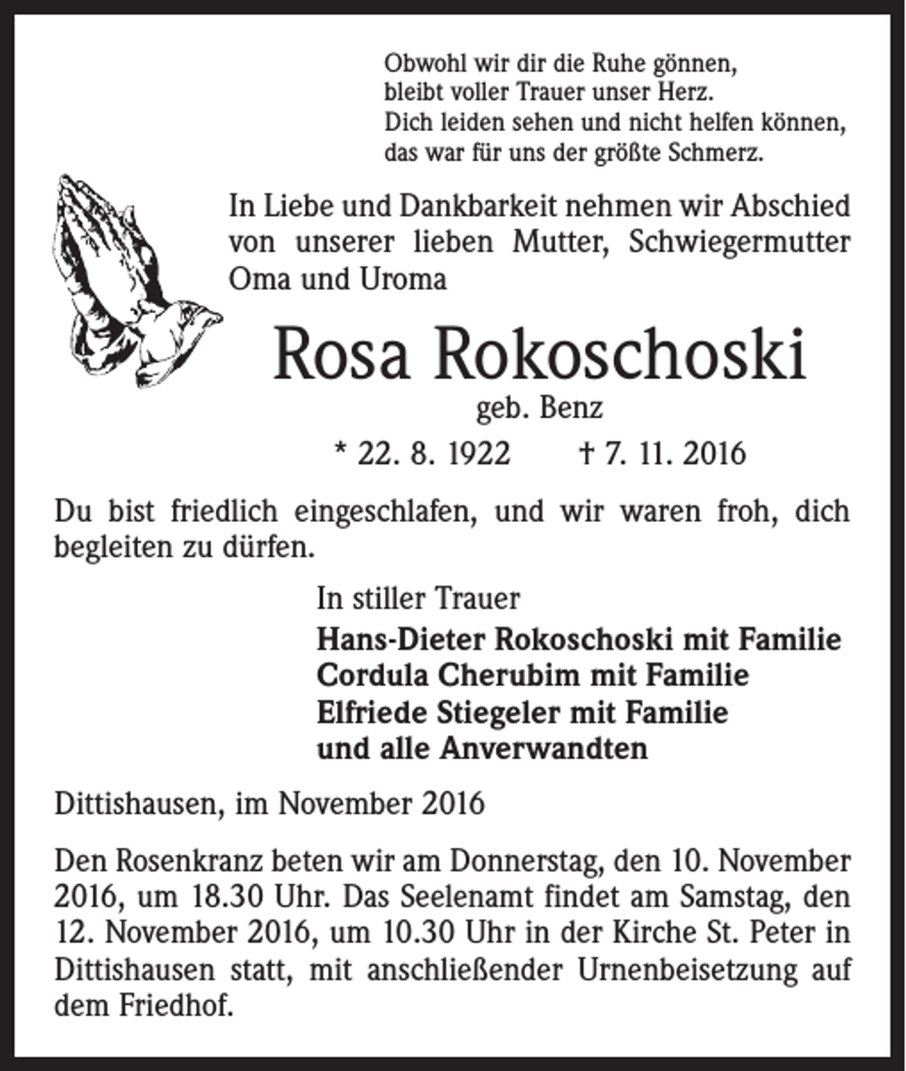 <p>Obwohl wir dir die Ruhe gönnen,<br />bleibt voller Trauer unser Herz.<br />Dich leiden sehen und nicht helfen können,<br />das war für uns der größte Schmerz.</p><p>In Liebe und Dankbarkeit nehmen wir Abschied<br />von unserer lieben Mutter, Schwiegermutter<br />Oma und Uroma</p><p>Rosa Rokoschoski<br />geb. Benz<br />* 22. 8. 1922 † 7. 11. 2016<br />Du bist friedlich eingeschlafen, und wir waren froh, dich<br />begleiten zu dürfen.<br />In stiller Trauer<br />Hans-Dieter Rokoschoski mit Familie<br />Cordula Cherubim mit Familie<br />Elfriede Stiegeler mit Familie<br />und alle Anverwandten<br />Dittishausen, im November 2016<br />Den Rosenkranz beten wir am Donnerstag, den 10. November<br />2016, um 18.30 Uhr. Das Seelenamt findet am Samstag, den<br />12. November 2016, um 10.30 Uhr in der Kirche St. Peter in<br />Dittishausen statt, mit anschließender Urnenbeisetzung auf<br />dem Friedhof.</p>