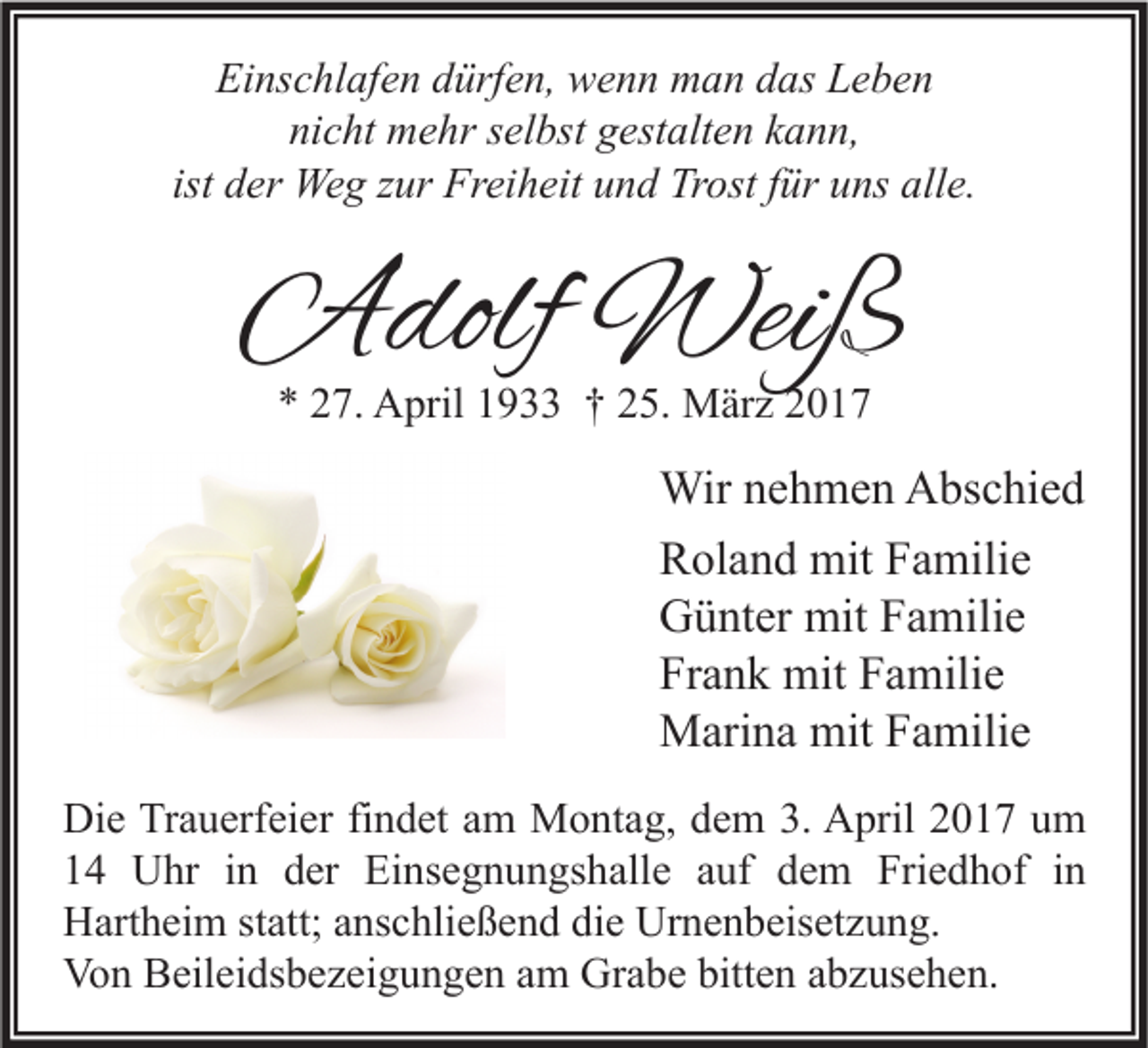 <p>Einschlafen dürfen, wenn man das Leben<br />nicht mehr selbst gestalten kann,<br />ist der Weg zur Freiheit und Trost für uns alle.</p><p>Adolf Weiß<br />* 27. April 1933 † 25. März 2017</p><p>Wir nehmen Abschied<br />Roland mit Familie<br />Günter mit Familie<br />Frank mit Familie<br />Marina mit Familie<br />Die Trauerfeier findet am Montag, dem 3. April 2017 um<br />14 Uhr in der Einsegnungshalle auf dem Friedhof in<br />Hartheim statt; anschließend die Urnenbeisetzung.<br />Von Beileidsbezeigungen am Grabe bitten abzusehen.</p>