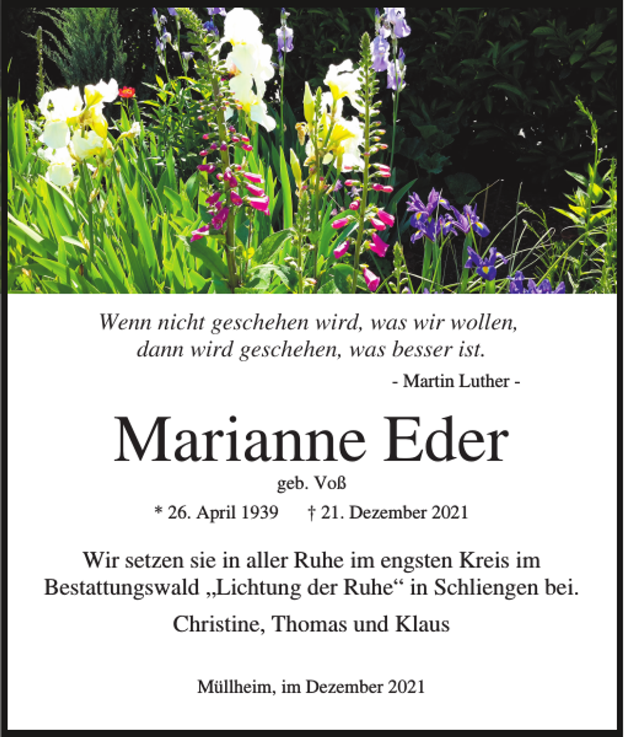 <p>Wenn nicht geschehen wird, was wir wollen,<br />dann wird geschehen, was besser ist.<br />- Martin Luther -</p><p>Marianne Eder<br />geb. Voß<br />* 26. April 1939</p><p>† 21. Dezember 2021</p><p>Wir setzen sie in aller Ruhe im engsten Kreis im<br />Bestattungswald „Lichtung der Ruhe“ in Schliengen bei.<br />Christine, Thomas und Klaus<br />Müllheim, im Dezember 2021</p>