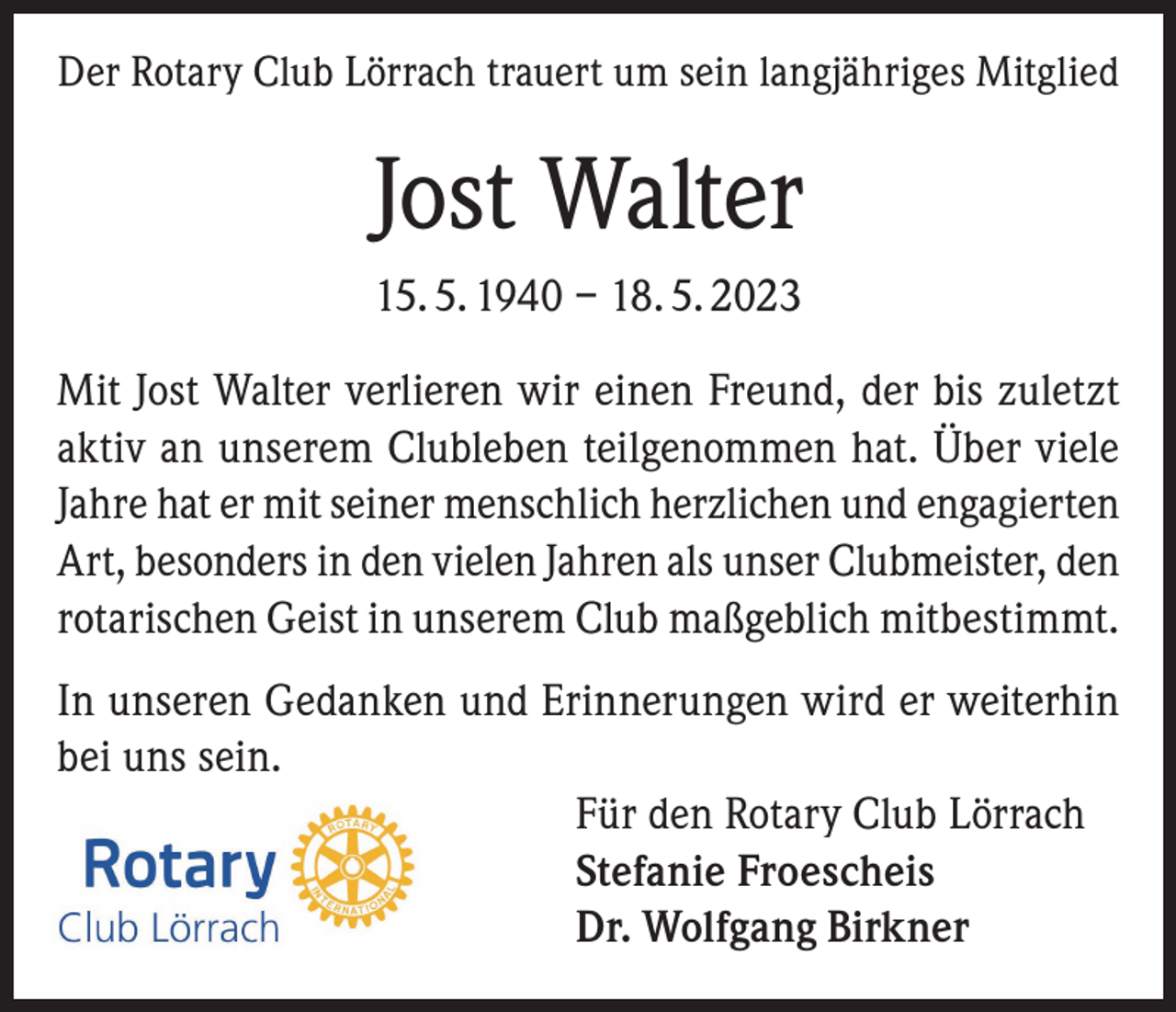 <p>Der Rotary Club Lörrach trauert um sein langjähriges Mitglied</p><p>Jost Walter<br />15. 5. 1940 – 18. 5. 2023<br />Mit Jost Walter verlieren wir einen Freund, der bis zuletzt<br />aktiv an unserem Clubleben teilgenommen hat. Über viele<br />Jahre hat er mit seiner menschlich herzlichen und engagierten<br />Art, besonders in den vielen Jahren als unser Clubmeister, den<br />rotarischen Geist in unserem Club maßgeblich mitbestimmt.<br />In unseren Gedanken und Erinnerungen wird er weiterhin<br />bei uns sein.<br />Für den Rotary Club Lörrach<br />Stefanie Froescheis<br />Dr. Wolfgang Birkner</p>