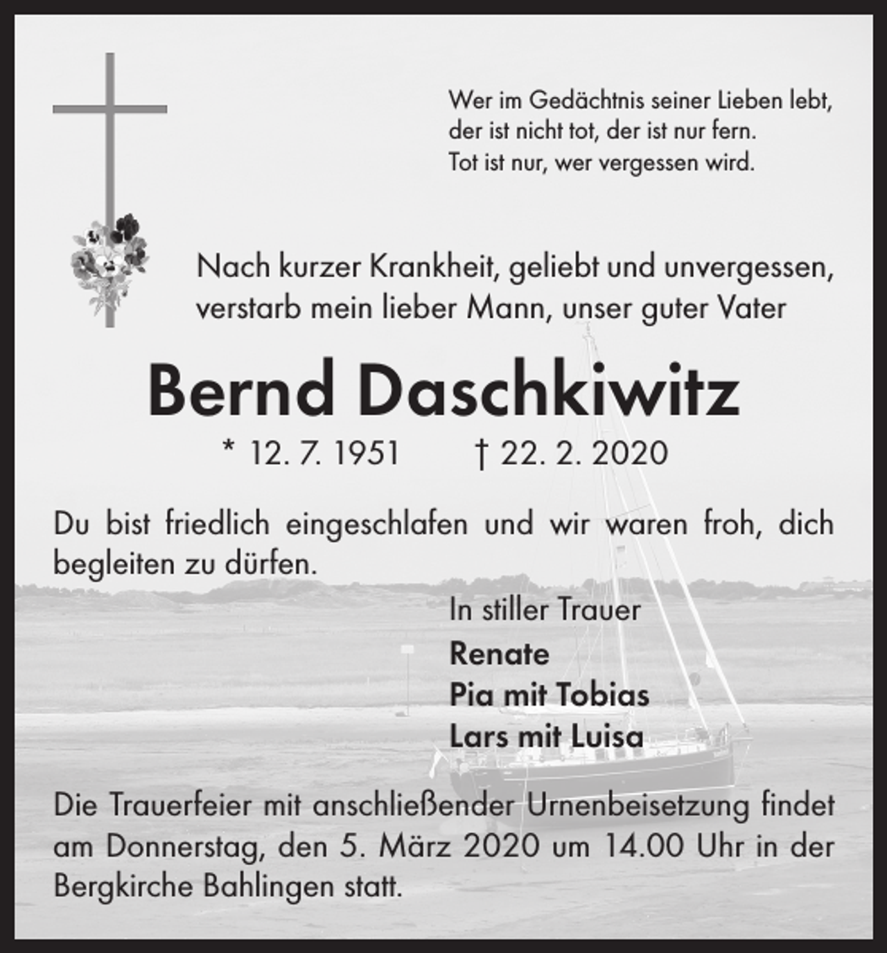 <p>Wer im Gedächtnis seiner Lieben lebt,<br />der ist nicht tot, der ist nur fern.<br />Tot ist nur, wer vergessen wird.</p><p>Nach kurzer Krankheit, geliebt und unvergessen,<br />verstarb mein lieber Mann, unser guter Vater</p><p>Bernd Daschkiwitz<br />* 12. 7. 1951 † 22. 2. 2020</p><p>Du bist friedlich eingeschlafen und wir waren froh, dich<br />­begleiten zu dürfen.<br />In stiller Trauer<br />Renate<br />Pia mit Tobias<br />Lars mit Luisa<br />Die Trauerfeier mit anschließender Urnenbeisetzung findet<br />am Donnerstag, den 5. März 2020 um 14.00 Uhr in der<br />Bergkirche Bahlingen statt.</p>