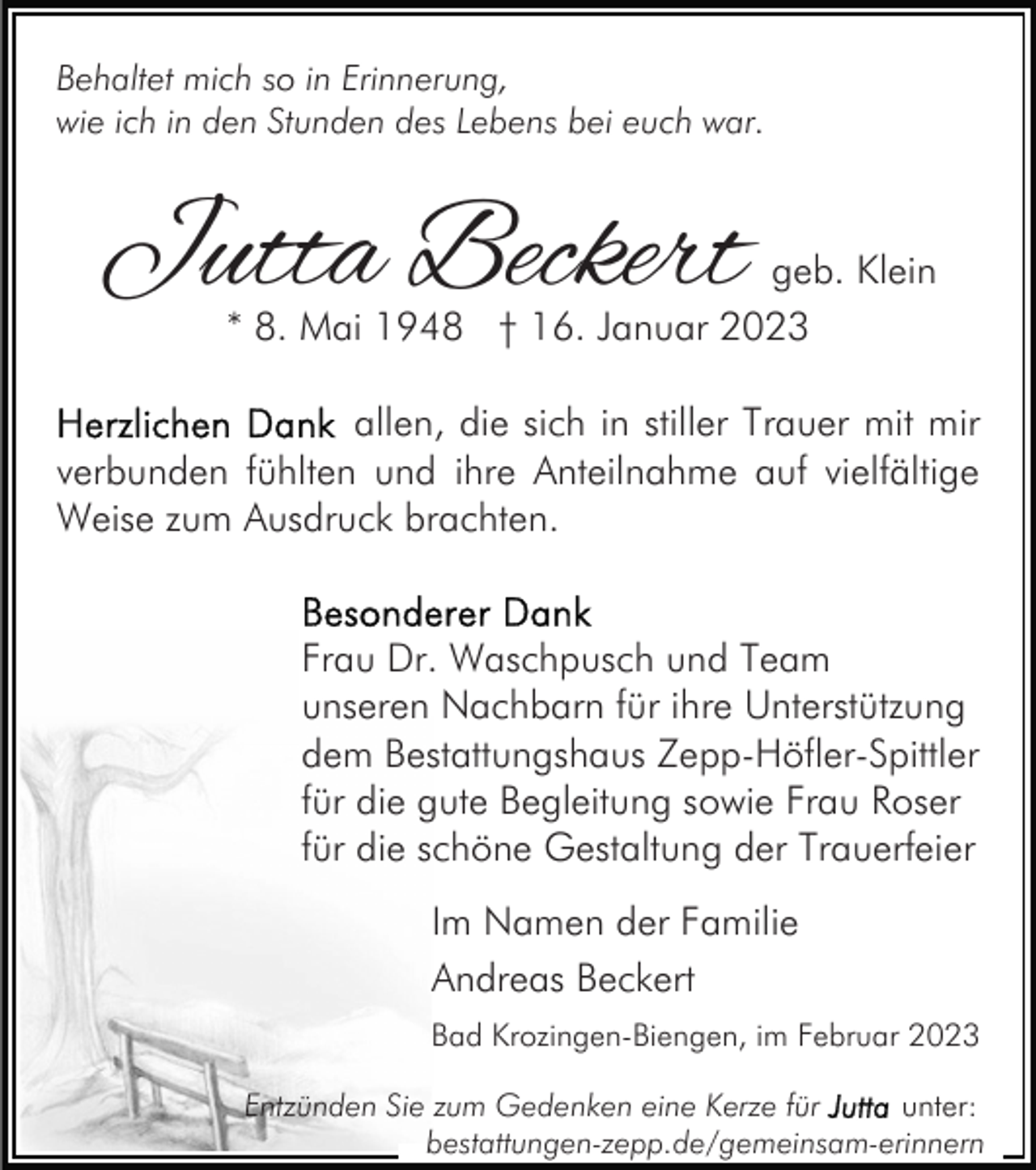 <p>Behaltet mich so in Erinnerung,<br />wie ich in den Stunden des Lebens bei euch war.</p><p>Jutta Beckert</p><p>geb. Klein<br />* 8. Mai 1948 † 16. Januar 2023</p><p>allen, die sich in stiller Trauer mit mir<br />verbunden fühlten und ihre Anteilnahme auf vielfältige<br />Weise zum Ausdruck brachten.<br />Frau Dr. Waschpusch und Team<br />unseren Nachbarn für ihre Unterstützung<br />dem Bestattungshaus Zepp-Höfler-Spittler<br />für die gute Begleitung sowie Frau Roser<br />für die schöne Gestaltung der Trauerfeier<br />Im Namen der Familie<br />Andreas Beckert<br />Bad Krozingen-Biengen, im Februar 2023<br />Entzünden Sie zum Gedenken eine Kerze für<br />unter:<br />bestattungen-zepp.de/gemeinsam-erinnern</p>