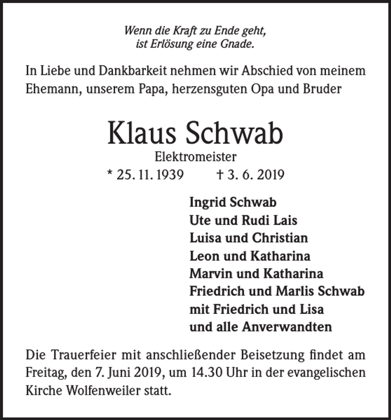 <p>Wenn die Kraft zu Ende geht,<br />ist Erlösung eine Gnade.</p><p>In Liebe und Dankbarkeit nehmen wir Abschied von meinem<br />Ehemann, unserem Papa, herzensguten Opa und Bruder</p><p>Klaus Schwab</p><p>Elektromeister<br />* 25. 11. 1939<br />† 3. 6. 2019<br />Ingrid Schwab<br />Ute und Rudi Lais<br />Luisa und Christian<br />Leon und Katharina<br />Marvin und Katharina<br />Friedrich und Marlis Schwab<br />mit Friedrich und Lisa<br />und alle Anverwandten<br />Die Trauerfeier mit anschließender Beisetzung findet am<br />Freitag, den 7. Juni 2019, um 14.30 Uhr in der evangelischen<br />Kirche Wolfenweiler statt.</p>