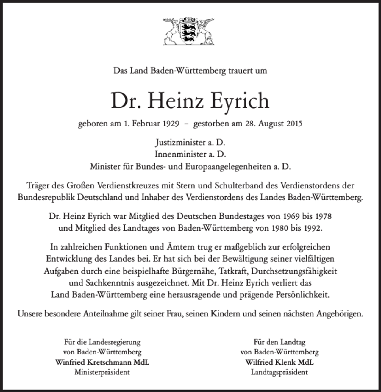<p>Das Land Baden-Württemberg trauert um</p><p>Dr. Heinz Eyrich<br />geboren am 1. Februar 1929 – gestorben am 28. August 2015<br />Justizminister a. D.<br />Innenminister a. D.<br />Minister für Bundes- und Europaangelegenheiten a. D.<br />Träger des Großen Verdienstkreuzes mit Stern und Schulterband des Verdienstordens der<br />Bundesrepublik Deutschland und Inhaber des Verdienstordens des Landes Baden-Württemberg.<br />Dr. Heinz Eyrich war Mitglied des Deutschen Bundestages von 1969 bis 1978<br />und Mitglied des Landtages von Baden-Württemberg von 1980 bis 1992.<br />In zahlreichen Funktionen und Ämtern trug er maßgeblich zur erfolgreichen<br />Entwicklung des Landes bei. Er hat sich bei der Bewältigung seiner vielfältigen<br />Aufgaben durch eine beispielhafte Bürgernähe, Tatkraft, Durchsetzungsfähigkeit<br />und Sachkenntnis ausgezeichnet. Mit Dr. Heinz Eyrich verliert das<br />Land Baden-Württemberg eine herausragende und prägende Persönlichkeit.<br />Unsere besondere Anteilnahme gilt seiner Frau, seinen Kindern und seinen nächsten Angehörigen.<br />Für die Landesregierung<br />von Baden-Württemberg<br />Winfried Kretschmann MdL<br />Ministerpräsident</p><p>Für den Landtag<br />von Baden-Württemberg<br />Wilfried Klenk MdL<br />Landtagspräsident</p>