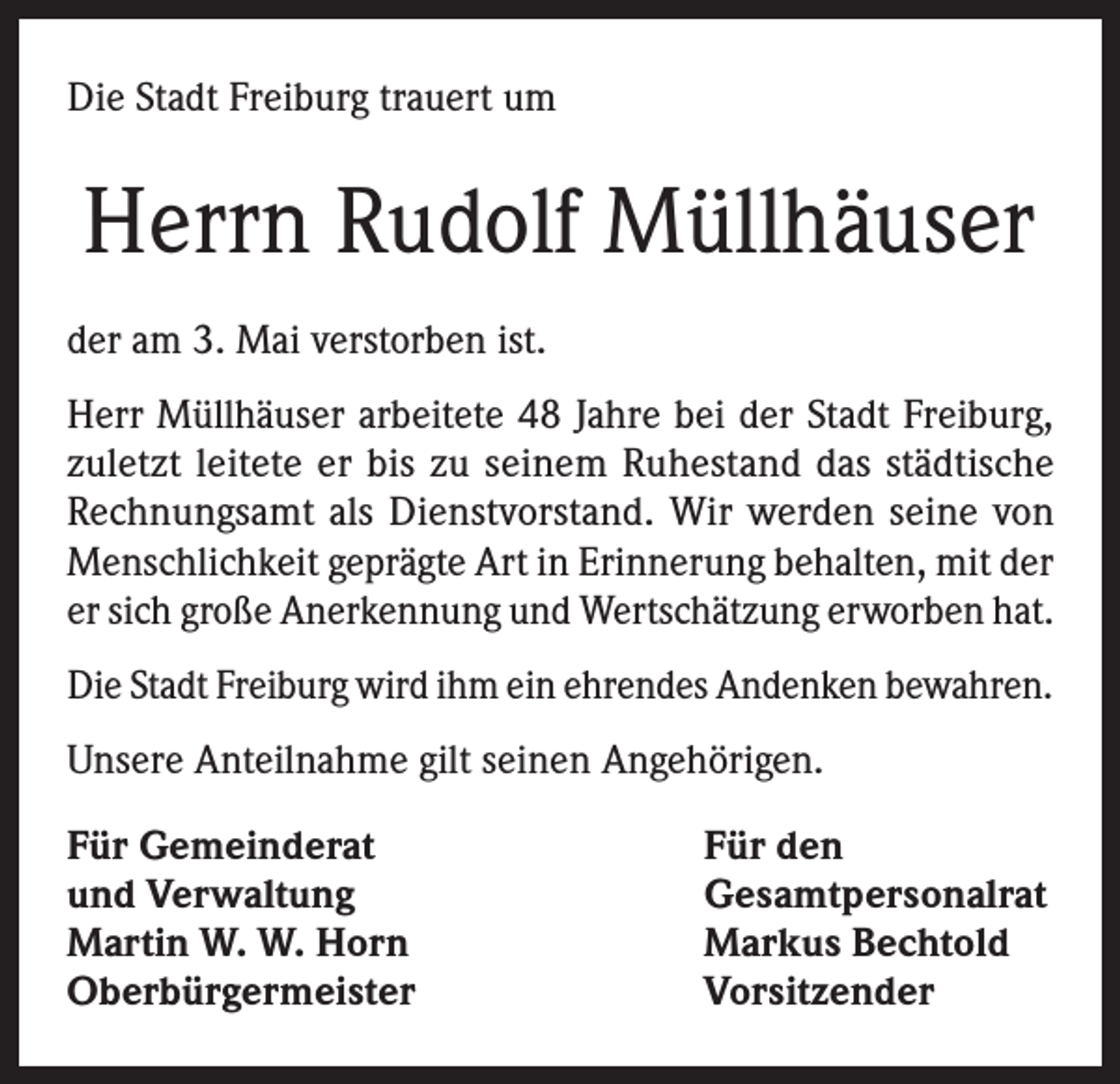 <p>Die Stadt Freiburg trauert um</p><p>Herrn Rudolf Müllhäuser<br />der am 3. Mai verstorben ist.<br />Herr Müllhäuser arbeitete 48 Jahre bei der Stadt Freiburg,<br />zuletzt leitete er bis zu seinem Ruhestand das städtische<br />Rechnungsamt als Dienstvorstand. Wir werden seine von<br />Menschlichkeit geprägte Art in Erinnerung behalten, mit der<br />er sich große Anerkennung und Wertschätzung erworben hat.<br />Die Stadt Freiburg wird ihm ein ehrendes Andenken bewahren.<br />Unsere Anteilnahme gilt seinen Angehörigen.<br />Für Gemeinderat<br />und Verwaltung<br />Martin W. W. Horn<br />Oberbürgermeister</p><p>Für den<br />Gesamtpersonalrat<br />Markus Bechtold<br />Vorsitzender</p>