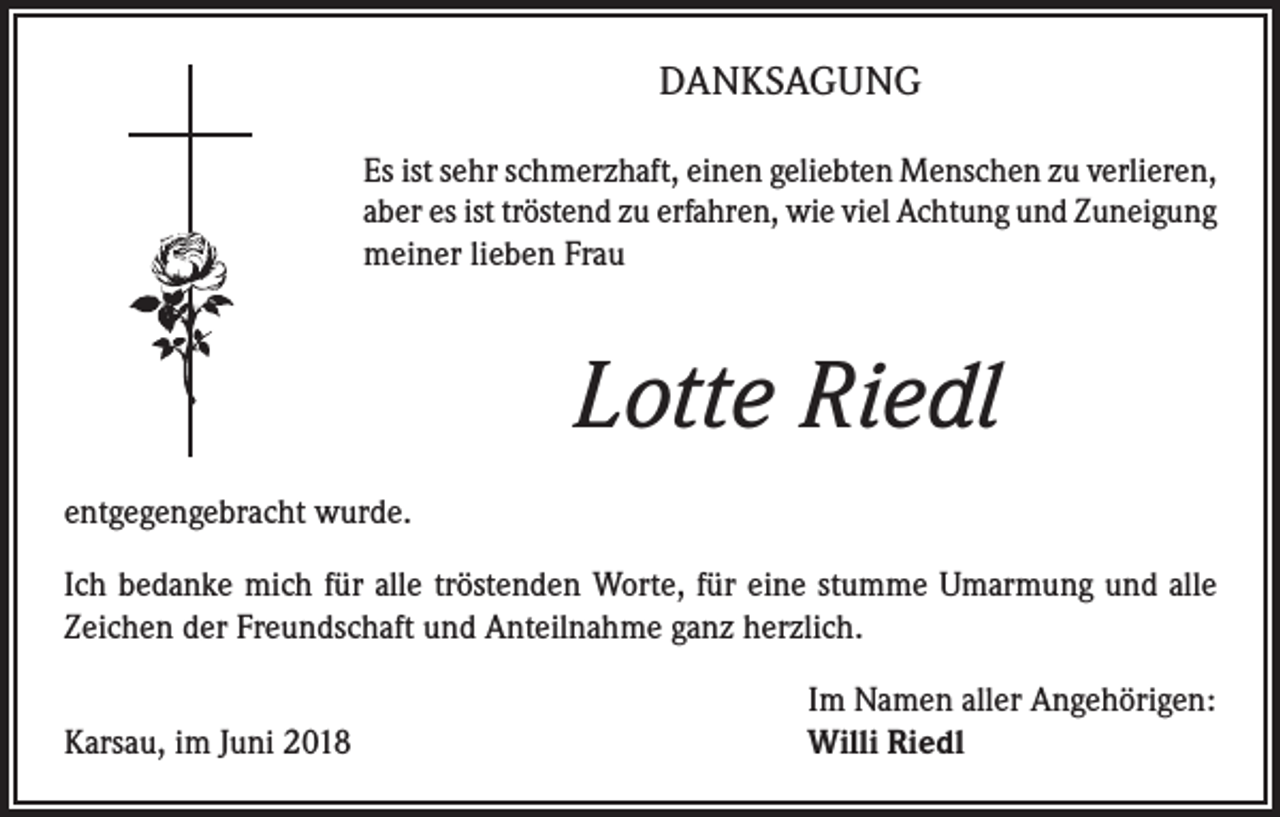<p>DANKSAGUNG<br />Es ist sehr schmerzhaft, einen geliebten Menschen zu verlieren,<br />aber es ist tröstend zu erfahren, wie viel Achtung und Zuneigung<br />meiner lieben Frau</p><p>Lotte Riedl<br />entgegengebracht wurde.<br />Ich bedanke mich für alle tröstenden Worte, für eine stumme Umarmung und alle<br />Zeichen der Freundschaft und Anteilnahme ganz herzlich.</p><p>Karsau, im Juni 2018</p><p>Im Namen aller Angehörigen:<br />Willi Riedl</p>