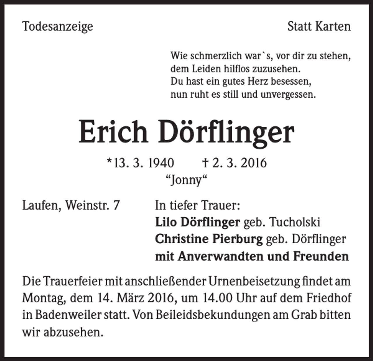 <p>Todesanzeige</p><p>Statt Karten<br />Wie schmerzlich war`s, vor dir zu stehen,<br />dem Leiden hilflos zuzusehen.<br />Du hast ein gutes Herz besessen,<br />nun ruht es still und unvergessen.</p><p>Erich Dörflinger<br />*13. 3. 1940 † 2. 3. 2016<br />“Jonny“<br />Laufen, Weinstr. 7 In tiefer Trauer:<br />Lilo Dörflinger geb. Tucholski<br />Christine Pierburg geb. Dörflinger<br />mit Anverwandten und Freunden<br />Die Trauerfeier mit anschließender Urnenbeisetzung findet am<br />Montag, dem 14. März 2016, um 14.00 Uhr auf dem Friedhof<br />in Badenweiler statt. Von Beileidsbekundungen am Grab bitten<br />wir abzusehen.</p>