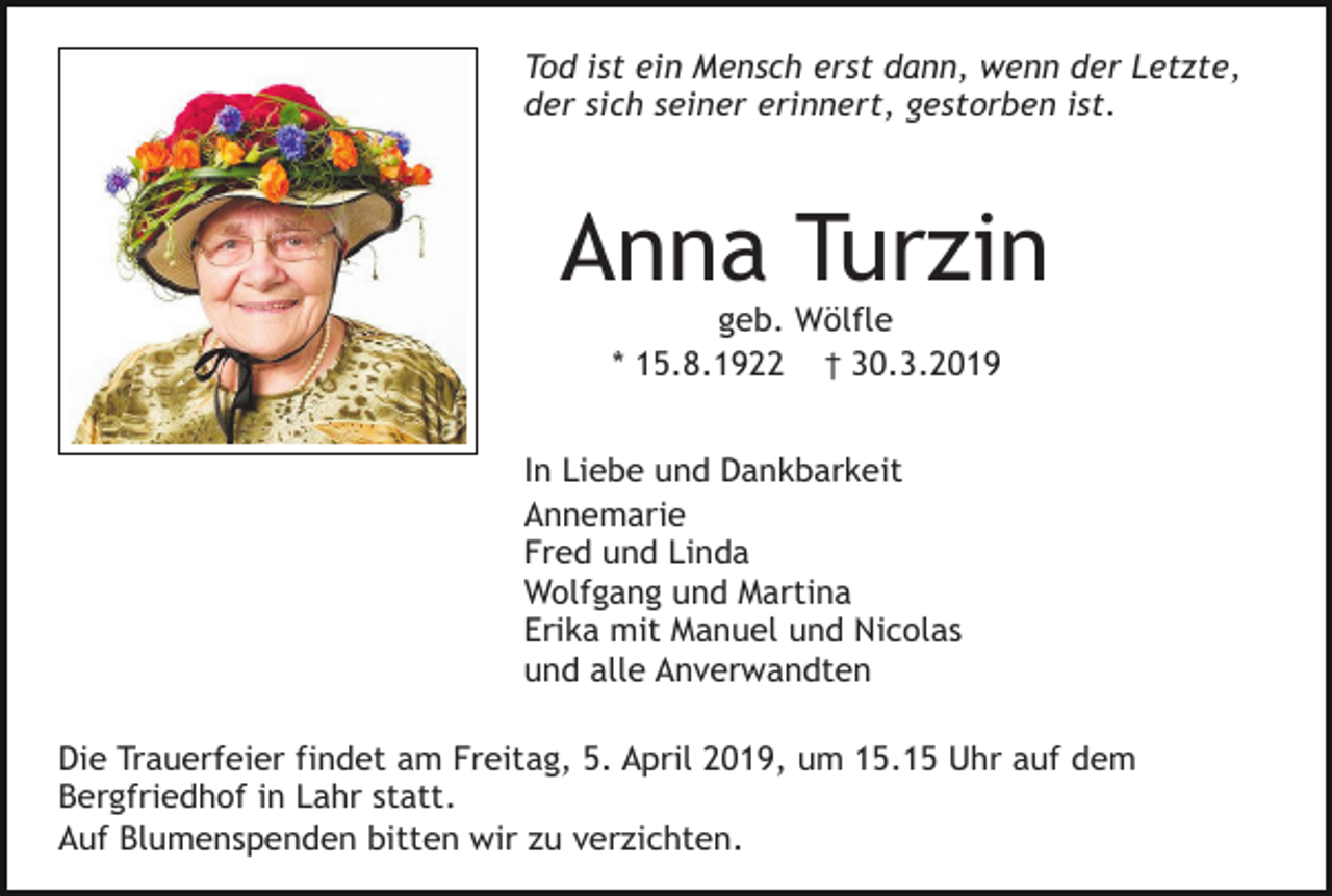 <p>Tod ist ein Mensch erst dann, wenn der Letzte,<br />der sich seiner erinnert, gestorben ist.</p><p>Anna Turzin<br />geb. Wölfle<br />* 15.8.1922 † 30.3.2019<br />In Liebe und Dankbarkeit<br />Annemarie<br />Fred und Linda<br />Wolfgang und Martina<br />Erika mit Manuel und Nicolas<br />und alle Anverwandten<br />Die Trauerfeier findet am Freitag, 5. April 2019, um 15.15 Uhr auf dem<br />Bergfriedhof in Lahr statt.<br />Auf Blumenspenden bitten wir zu verzichten.</p>