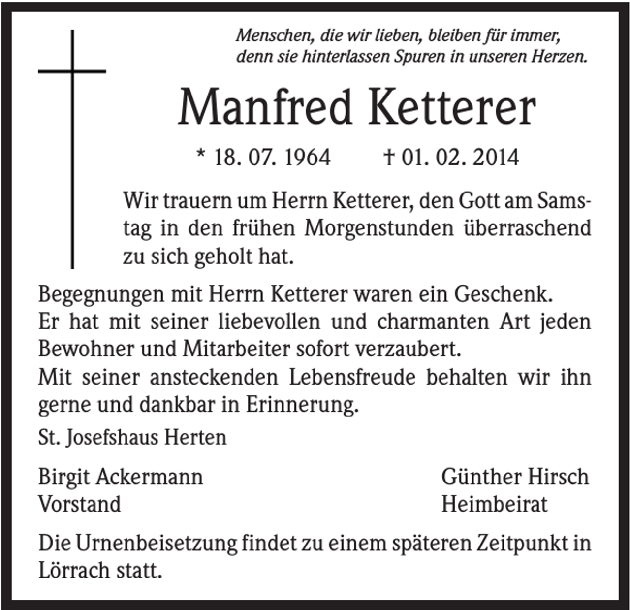 <p>Menschen, die wir lieben, bleiben für immer,<br />denn sie hinterlassen Spuren in unseren Herzen.</p><p>Manfred Ketterer<br />* 18. 07. 1964</p><p>† 01. 02. 2014</p><p>Wir trauern um Herrn Ketterer, den Gott am Samstag in den frühen Morgenstunden überraschend<br />zu sich geholt hat.<br />Begegnungen mit Herrn Ketterer waren ein Geschenk.<br />Er hat mit seiner liebevollen und charmanten Art jeden<br />Bewohner und Mitarbeiter sofort verzaubert.<br />Mit seiner ansteckenden Lebensfreude behalten wir ihn<br />gerne und dankbar in Erinnerung.<br />St. Josefshaus Herten<br />Birgit Ackermann<br />Vorstand</p><p>Günther Hirsch<br />Heimbeirat</p><p>Die Urnenbeisetzung findet zu einem späteren Zeitpunkt in<br />Lörrach statt.</p>