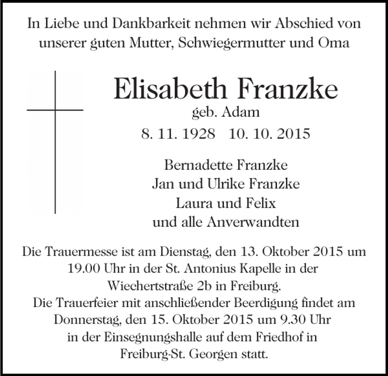 <p>In Liebe und Dankbarkeit nehmen wir Abschied von<br />unserer guten Mutter, Schwiegermutter und Oma</p><p>Elisabeth Franzke<br />geb. Adam<br />8. 11. 1928 10. 10. 2015<br />Bernadette Franzke<br />Jan und Ulrike Franzke<br />Laura und Felix<br />und alle Anverwandten<br />Die Trauermesse ist am Dienstag, den 13. Oktober 2015 um<br />19.00 Uhr in der St. Antonius Kapelle in der<br />Wiechertstraße 2b in Freiburg.<br />Die Trauerfeier mit anschließender Beerdigung findet am<br />Donnerstag, den 15. Oktober 2015 um 9.30 Uhr<br />in der Einsegnungshalle auf dem Friedhof in<br />Freiburg-St. Georgen statt.</p>