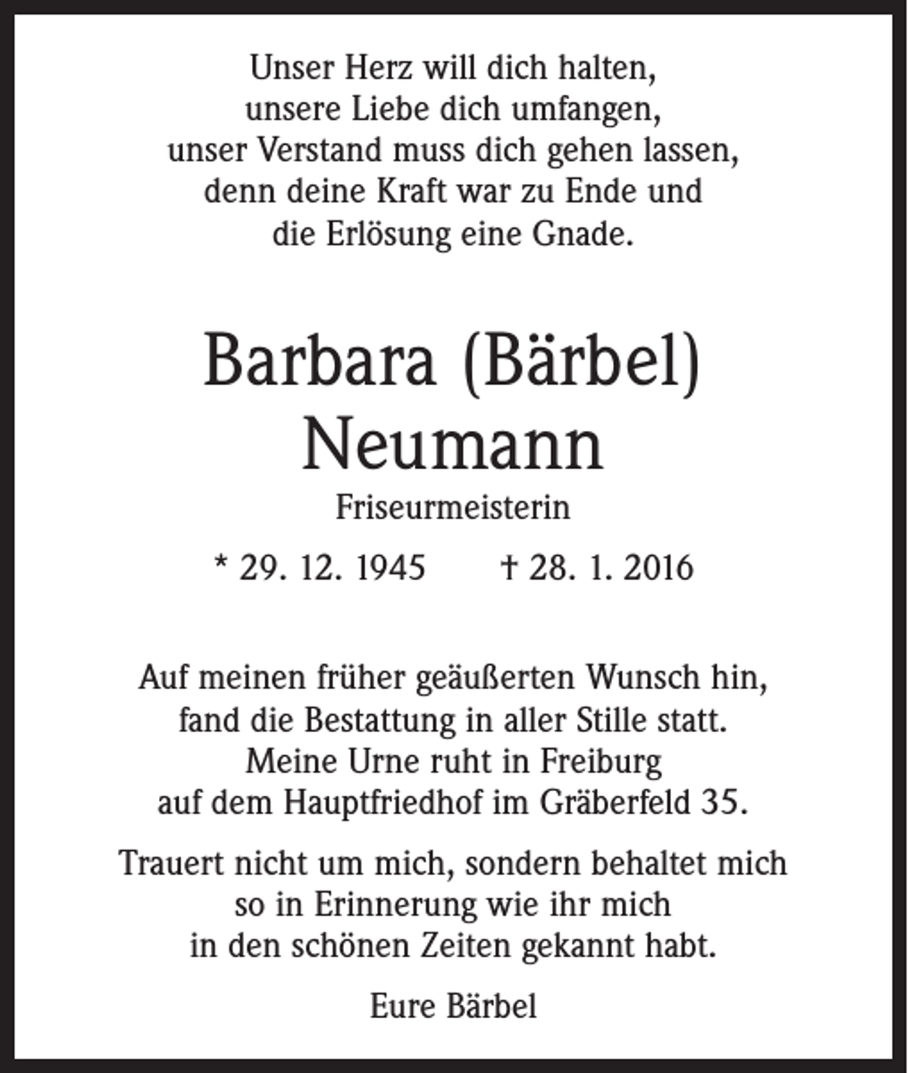 <p>Unser Herz will dich halten,<br />unsere Liebe dich umfangen,<br />unser Verstand muss dich gehen lassen,<br />denn deine Kraft war zu Ende und<br />die Erlösung eine Gnade.</p><p>Barbara (Bärbel)<br />Neumann<br />Friseurmeisterin</p><p>* 29. 12. 1945 † 28. 1. 2016<br />Auf meinen früher geäußerten Wunsch hin,<br />fand die Bestattung in aller Stille statt.<br />Meine Urne ruht in Freiburg<br />auf dem Hauptfriedhof im Gräberfeld 35.<br />Trauert nicht um mich, sondern behaltet mich<br />so in Erinnerung wie ihr mich<br />in den schönen Zeiten gekannt habt.<br />Eure Bärbel</p>