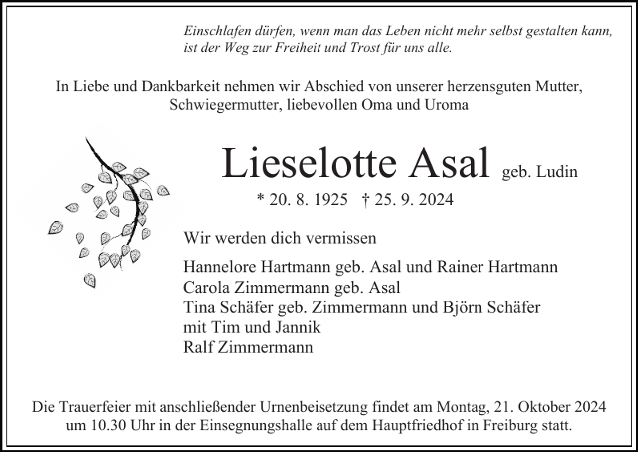 <p>Einschlafen dürfen, wenn man das Leben nicht mehr selbst gestalten kann,<br />ist der Weg zur Freiheit und Trost für uns alle.</p><p>In Liebe und Dankbarkeit nehmen wir Abschied von unserer herzensguten Mutter,<br />Schwiegermutter, liebevollen Oma und Uroma</p><p>Bild einfügen</p><p>Lieselotte Asal</p><p>geb. Ludin</p><p>* 20. 8. 1925 † 25. 9. 2024<br />Wir werden dich vermissen<br />Hannelore Hartmann geb. Asal und Rainer Hartmann<br />Carola Zimmermann geb. Asal<br />Tina Schäfer geb. Zimmermann und Björn Schäfer<br />mit Tim und Jannik<br />Ralf Zimmermann<br />Die Trauerfeier mit anschließender Urnenbeisetzung findet am Montag, 21. Oktober 2024<br />um 10.30 Uhr in der Einsegnungshalle auf dem Hauptfriedhof in Freiburg statt.</p>