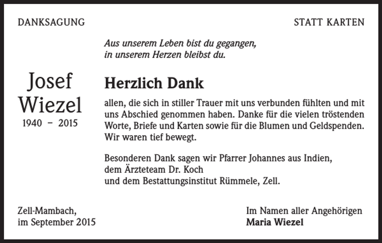 <p>DANKSAGUNG</p><p>STATT KARTEN<br />Aus unserem Leben bist du gegangen,<br />in unserem Herzen bleibst du.</p><p>Josef<br />Wiezel<br />1940 – 2015</p><p>Herzlich Dank<br />allen, die sich in stiller Trauer mit uns verbunden fühlten und mit<br />uns Abschied genommen haben. Danke für die vielen tröstenden<br />Worte, Briefe und Karten sowie für die Blumen und Geldspenden.<br />Wir waren tief bewegt.<br />Besonderen Dank sagen wir Pfarrer Johannes aus Indien,<br />dem Ärzteteam Dr. Koch<br />und dem Bestattungsinstitut Rümmele, Zell.</p><p>Zell-Mambach,<br />im September 2015</p><p>Im Namen aller Angehörigen<br />Maria Wiezel</p>