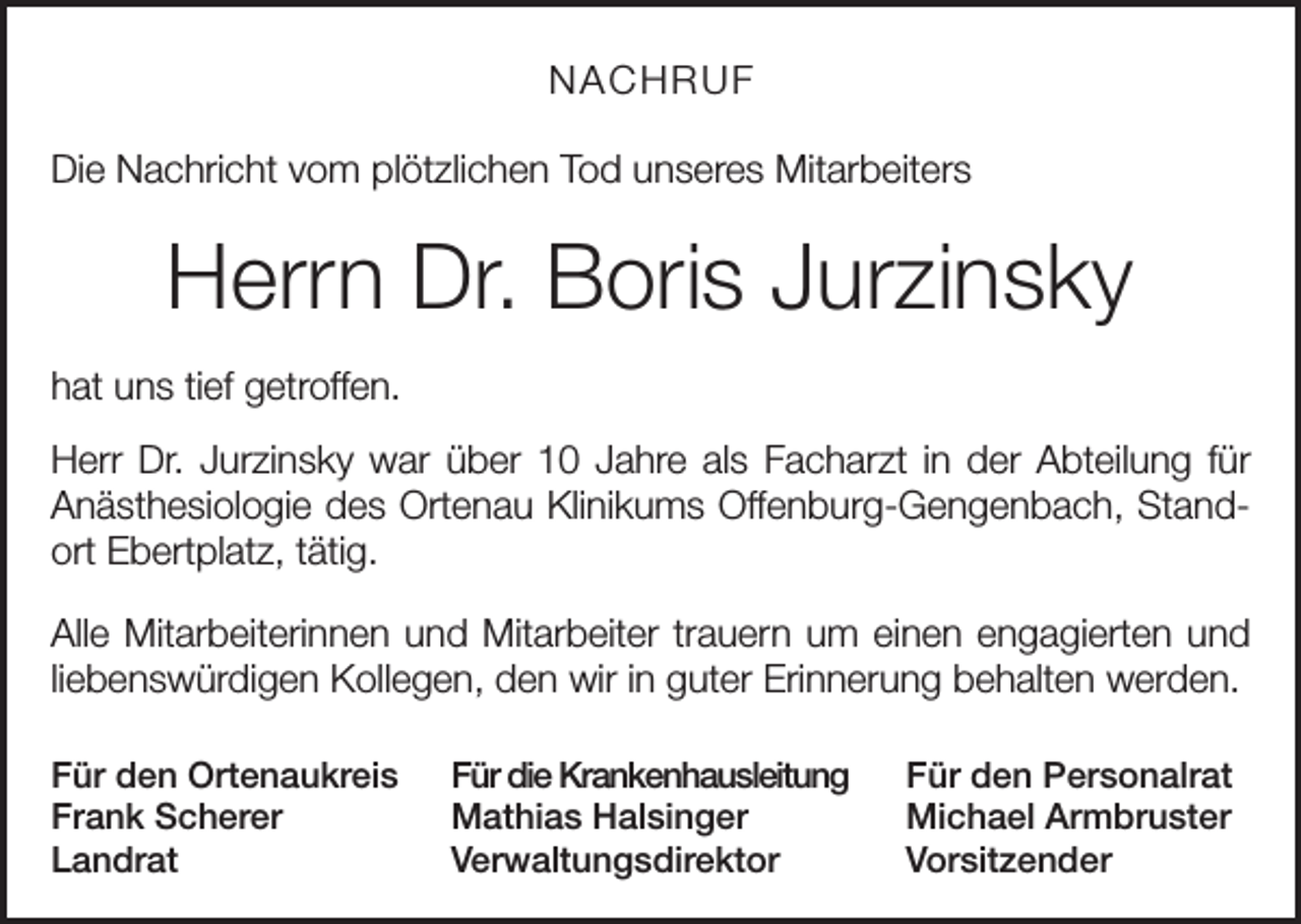 <p>NACHRUF<br />Die Nachricht vom plötzlichen Tod unseres Mitarbeiters</p><p>Herrn Dr. Boris Jurzinsky<br />hat uns tief getroffen.<br />Herr Dr. Jurzinsky war über 10 Jahre als Facharzt in der Abteilung für<br />Anästhesiologie des Ortenau Klinikums Offenburg-Gengenbach, Standort Ebertplatz, tätig.<br />Alle Mitarbeiterinnen und Mitarbeiter trauern um einen engagierten und<br />liebenswürdigen Kollegen, den wir in guter Erinnerung behalten werden.<br />Für den Ortenaukreis<br />Frank Scherer<br />Landrat</p><p>Für die Krankenhausleitung<br />Mathias Halsinger<br />Verwaltungsdirektor</p><p>Für den Personalrat<br />Michael Armbruster<br />Vorsitzender</p>