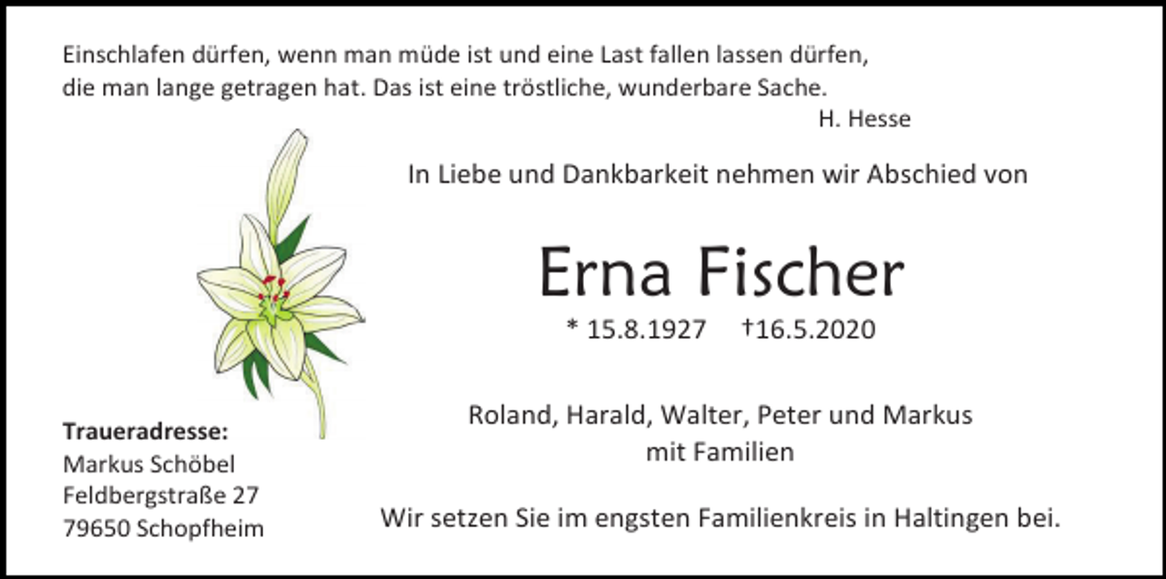 <p>Einschlafen dürfen, wenn man müde ist und eine Last fallen lassen dürfen,<br />die man lange getragen hat. Das ist eine tröstliche, wunderbare Sache.<br />H. Hesse</p><p>In Liebe und Dankbarkeit nehmen wir Abschied von</p><p>Erna Fischer<br />* 15.8.1927</p><p>Traueradresse:<br />Markus Schöbel<br />Feldbergstraße 29650 Schopfheim</p><p>†16.5.2020</p><p>Roland, Harald, Walter, Peter und Markus<br />mit Familien<br />Wir setzen Sie im engsten Familienkreis in Haltingen bei.</p>