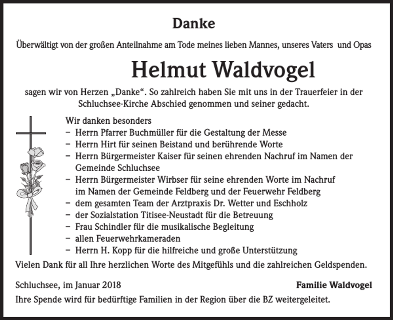 <p>Danke<br />Überwältigt von der großen Anteilnahme am Tode meines lieben Mannes, unseres Vaters und Opas</p><p>Helmut Waldvogel<br />sagen wir von Herzen „Danke“. So zahlreich haben Sie mit uns in der Trauerfeier in der<br />Schluchsee-Kirche Abschied genommen und seiner gedacht.<br />Wir danken besonders<br />– Herrn Pfarrer Buchmüller für die Gestaltung der Messe<br />– Herrn Hirt für seinen Beistand und berührende Worte<br />– Herrn Bürgermeister Kaiser für seinen ehrenden Nachruf im Namen der<br />Gemeinde Schluchsee<br />– Herrn Bürgermeister Wirbser für seine ehrenden Worte im Nachruf<br />im Namen der Gemeinde Feldberg und der Feuerwehr Feldberg<br />– dem gesamten Team der Arztpraxis Dr. Wetter und Eschholz<br />– der Sozialstation Titisee-Neustadt für die Betreuung<br />– Frau Schindler für die musikalische Begleitung<br />– allen Feuerwehrkameraden<br />– Herrn H. Kopp für die hilfreiche und große Unterstützung<br />Vielen Dank für all Ihre herzlichen Worte des Mitgefühls und die zahlreichen Geldspenden.<br />Schluchsee, im Januar 2018<br />Familie Waldvogel<br />Ihre Spende wird für bedürftige Familien in der Region über die BZ weitergeleitet.</p>
