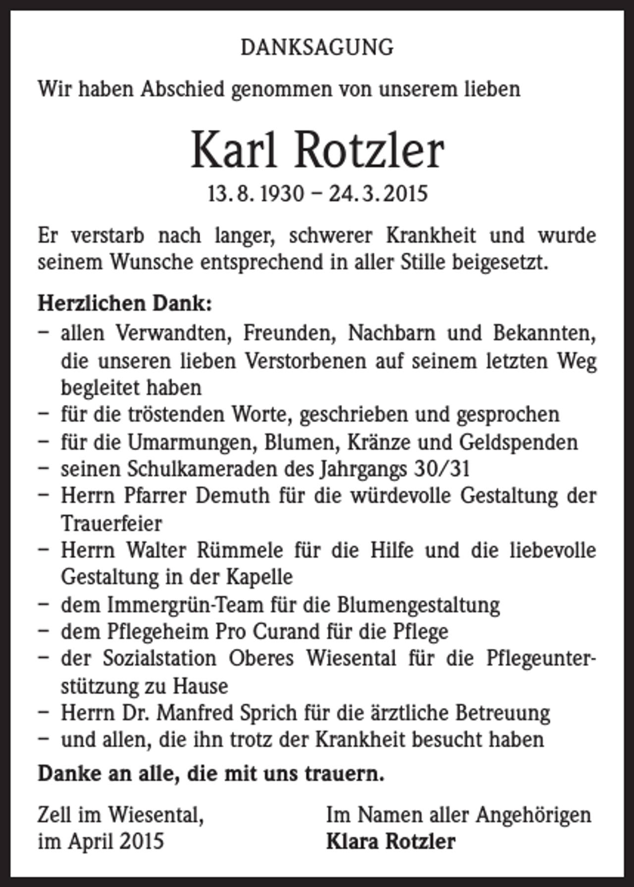 <p>DANKSAGUNG<br />Wir haben Abschied genommen von unserem lieben</p><p>Karl Rotzler<br />13. 8. 1930 – 24. 3. 2015</p><p>Er verstarb nach langer, schwerer Krankheit und wurde<br />­seinem Wunsche entsprechend in aller Stille beigesetzt.<br />Herzlichen Dank:<br />– allen Verwandten, Freunden, Nachbarn und Bekannten,<br />die unseren lieben Verstorbenen auf seinem letzten Weg<br />begleitet haben<br />– für die tröstenden Worte, geschrieben und gesprochen<br />– für die Umarmungen, Blumen, Kränze und Geldspenden<br />– seinen Schulkameraden des Jahrgangs 30/31<br />– Herrn Pfarrer Demuth für die würdevolle Gestaltung der<br />Trauerfeier<br />– Herrn Walter Rümmele für die Hilfe und die liebevolle<br />Gestaltung in der Kapelle<br />– dem Immergrün-Team für die Blumengestaltung<br />– dem Pflegeheim Pro Curand für die Pflege<br />– der Sozialstation Oberes Wiesental für die Pflegeunter­<br />stützung zu Hause<br />– Herrn Dr. Manfred Sprich für die ärztliche Betreuung<br />– und allen, die ihn trotz der Krankheit besucht haben<br />Danke an alle, die mit uns trauern.<br />Zell im Wiesental,<br />im April 2015</p><p>Im Namen aller Angehörigen<br />Klara Rotzler</p>
