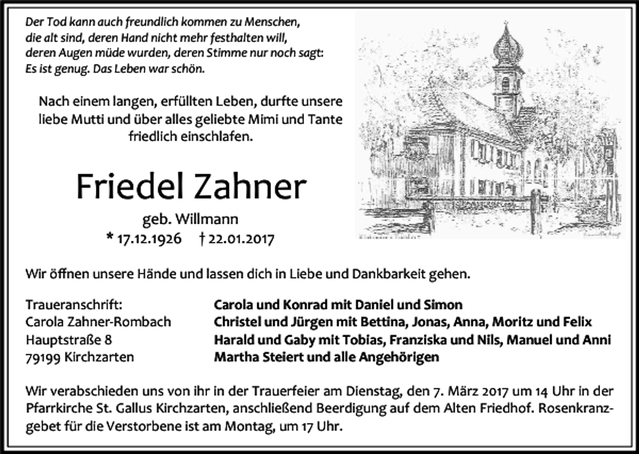 <p>Der Tod kann auch freundlich kommen zu Menschen,<br />die alt sind, deren Hand nicht mehr festhalten will,<br />deren Augen müde wurden, deren Stimme nur noch sagt:<br />Es ist genug. Das Leben war schön.</p><p>Nach einem langen, erfüllten Leben, durfte unsere<br />liebe Mutti und über alles geliebte Mimi und Tante<br />friedlich einschlafen.</p><p>Friedel Zahner<br />geb. Willmann<br />* 17.12.1926 † 22.01.2017</p><p>Wir öﬀnen unsere Hände und lassen dich in Liebe und Dankbarkeit gehen.<br />Traueranschrift:<br />Carola Zahner-Rombach<br />Hauptstraße 8<br />79199 Kirchzarten</p><p>Carola und Konrad mit Daniel und Simon<br />Christel und Jürgen mit Bettina, Jonas, Anna, Moritz und Felix<br />Harald und Gaby mit Tobias, Franziska und Nils, Manuel und Anni<br />Martha Steiert und alle Angehörigen</p><p>Wir verabschieden uns von ihr in der Trauerfeier am Dienstag, den 7. März 2017 um 14 Uhr in der<br />Pfarrkirche St. Gallus Kirchzarten, anschließend Beerdigung auf dem Alten Friedhof. Rosenkranzgebet für die Verstorbene ist am Montag, um 17 Uhr.</p>