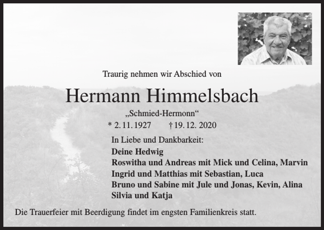 <p>Traurig nehmen wir Abschied von</p><p>Hermann Himmelsbach<br />„Schmied-Hermonn“<br />* 2. 11. 1927 † 19. 12. 2020<br />In Liebe und Dankbarkeit:<br />Deine Hedwig<br />Roswitha und Andreas mit Mick und Celina, Marvin<br />Ingrid und Matthias mit Sebastian, Luca<br />Bruno und Sabine mit Jule und Jonas, Kevin, Alina<br />Silvia und Katja<br />Die Trauerfeier mit Beerdigung findet im engsten Familienkreis statt.</p>