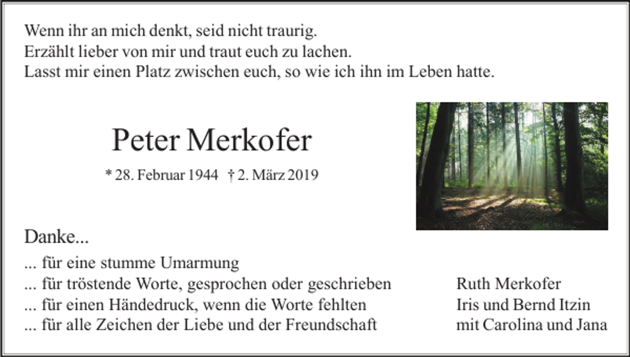 <p>Wenn ihr an mich denkt, seid nicht traurig.<br />Erzählt lieber von mir und traut euch zu lachen.<br />Lasst mir einen Platz zwischen euch, so wie ich ihn im Leben hatte.</p><p>Peter Merkofer<br />* 28. Februar 1944 † 2. März 2019</p><p>Danke...<br />... für eine stumme Umarmung<br />... für tröstende Worte, gesprochen oder geschrieben<br />... für einen Händedruck, wenn die Worte fehlten<br />... für alle Zeichen der Liebe und der Freundschaft</p><p>Ruth Merkofer<br />Iris und Bernd Itzin<br />mit Carolina und Jana</p>