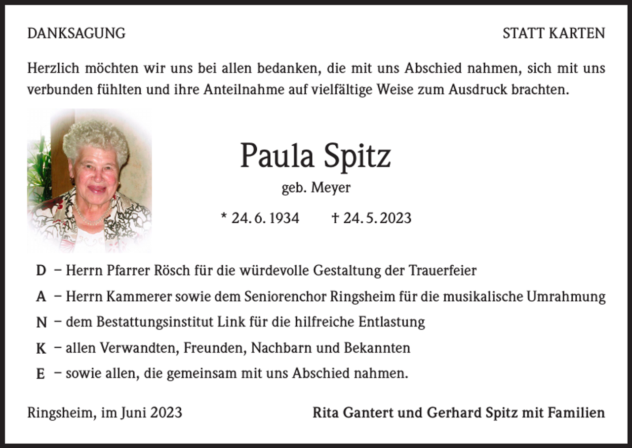 <p>DANKSAGUNG</p><p>STATT KARTEN</p><p>Herzlich möchten wir uns bei allen bedanken, die mit uns Abschied nahmen, sich mit uns<br />verbunden fühlten und ihre Anteilnahme auf vielfältige Weise zum Ausdruck brachten.</p><p>Paula Spitz<br />geb. Meyer<br />* 24. 6. 1934 † 24. 5. 2023<br />D – Herrn Pfarrer Rösch für die würdevolle Gestaltung der Trauerfeier<br />A – Herrn Kammerer sowie dem Seniorenchor Ringsheim für die musikalische Umrahmung<br />N – dem Bestattungsinstitut Link für die hilfreiche Entlastung<br />K – allen Verwandten, Freunden, Nachbarn und Bekannten<br />E – sowie allen, die gemeinsam mit uns Abschied nahmen.<br />Ringsheim, im Juni 2023</p><p>Rita Gantert und Gerhard Spitz mit Familien</p>