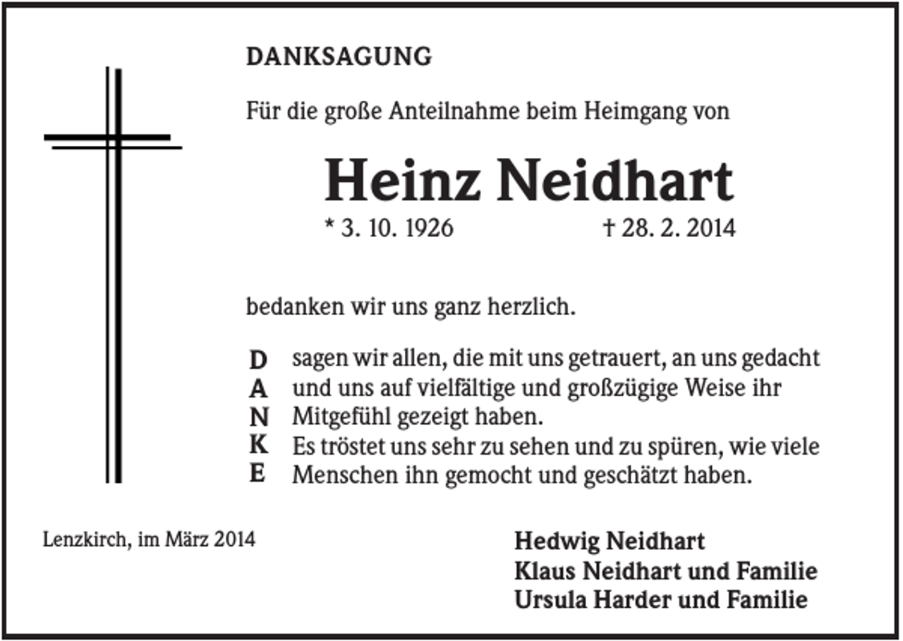 <p>DANKSAGUNG<br />Für die große Anteilnahme beim Heimgang von</p><p>Heinz Neidhart<br />* 3. 10. 1926</p><p>† 28. 2. 2014</p><p>bedanken wir uns ganz herzlich.</p><p>D<br />A<br />N<br />K<br />E<br />Lenzkirch, im März 2014</p><p>sagen wir allen, die mit uns getrauert, an uns gedacht<br />und uns auf vielfältige und großzügige Weise ihr<br />Mitgefühl gezeigt haben.<br />Es tröstet uns sehr zu sehen und zu spüren, wie viele<br />Menschen ihn gemocht und geschätzt haben.<br />Hedwig Neidhart<br />Klaus Neidhart und Familie<br />Ursula Harder und Familie</p>