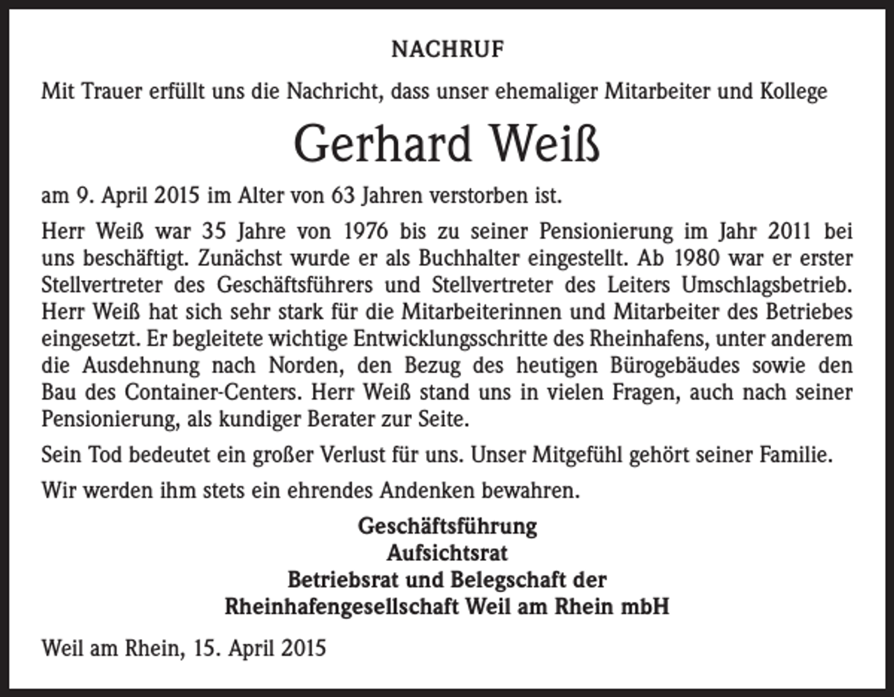 <p>NACHRUF<br />Mit Trauer erfüllt uns die Nachricht, dass unser ehemaliger Mitarbeiter und Kollege</p><p>Gerhard Weiß<br />am 9. April 2015 im Alter von 63 Jahren verstorben ist.<br />Herr Weiß war 35 Jahre von 1976 bis zu seiner Pensionierung im Jahr 2011 bei<br />uns beschäftigt. Zunächst wurde er als Buchhalter eingestellt. Ab 1980 war er erster<br />Stellvertreter des Geschäftsführers und Stellvertreter des Leiters Umschlagsbetrieb.<br />Herr Weiß hat sich sehr stark für die Mitarbeiterinnen und Mitarbeiter des Betriebes<br />ein­gesetzt. Er begleitete wichtige Entwicklungsschritte des Rheinhafens, unter anderem<br />die Ausdehnung nach Norden, den Bezug des heutigen Bürogebäudes sowie den<br />Bau des Container-Centers. Herr Weiß stand uns in vielen Fragen, auch nach seiner<br />Pensionierung, als kundiger Berater zur Seite.<br />Sein Tod bedeutet ein großer Verlust für uns. Unser Mitgefühl gehört seiner Familie.<br />Wir werden ihm stets ein ehrendes Andenken bewahren.<br />Geschäftsführung<br />Aufsichtsrat<br />Betriebsrat und Belegschaft der<br />Rheinhafengesellschaft Weil am Rhein mbH<br />Weil am Rhein, 15. April 2015</p>