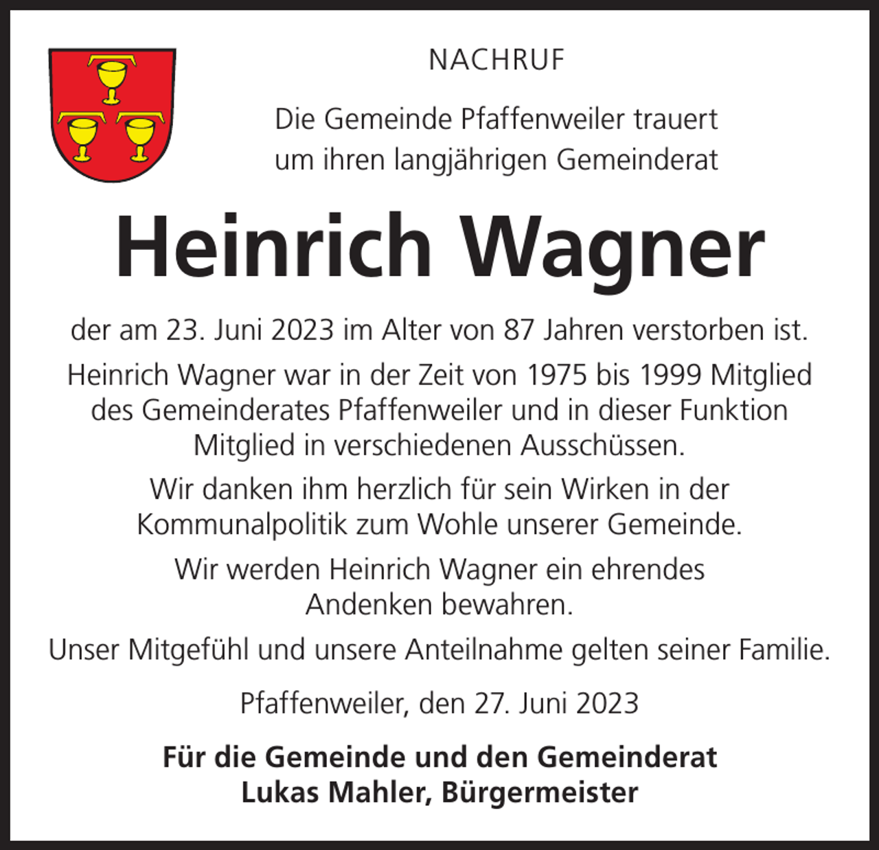 <p>NACHRUF<br />Die Gemeinde Pfaffenweiler trauert<br />um ihren langjährigen Gemeinderat</p><p>Heinrich Wagner<br />der am 23. Juni 2023 im Alter von 87 Jahren verstorben ist.<br />Heinrich Wagner war in der Zeit von 1975 bis 1999 Mitglied<br />des Gemeinderates Pfaffenweiler und in dieser Funktion<br />Mitglied in verschiedenen Ausschüssen.<br />Wir danken ihm herzlich für sein Wirken in der<br />Kommunalpolitik zum Wohle unserer Gemeinde.<br />Wir werden Heinrich Wagner ein ehrendes<br />Andenken bewahren.<br />Unser Mitgefühl und unsere Anteilnahme gelten seiner Familie.<br />Pfaffenweiler, den 27. Juni 2023<br />Für die Gemeinde und den Gemeinderat<br />Lukas Mahler, Bürgermeister</p>