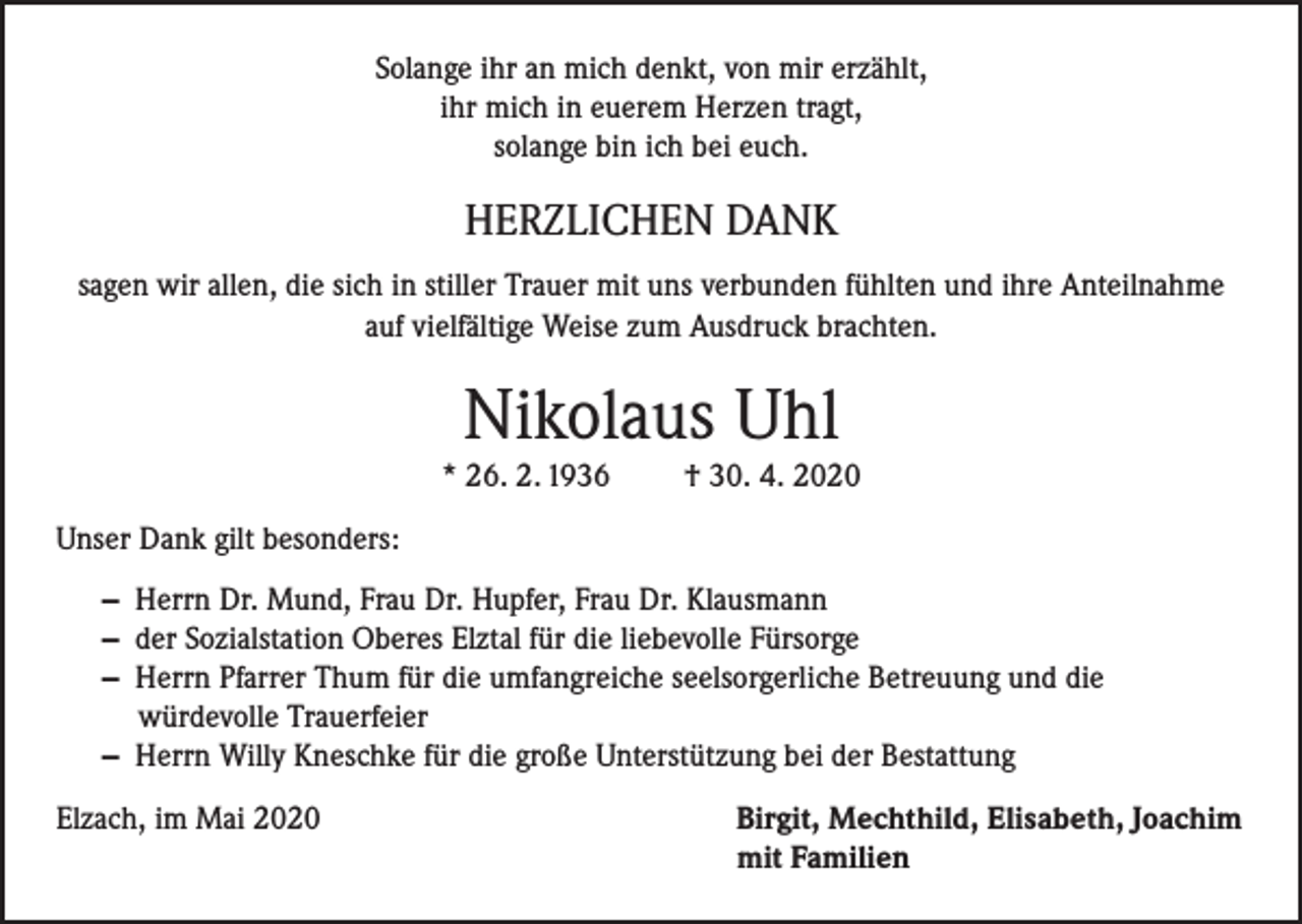 <p>Solange ihr an mich denkt, von mir erzählt,<br />ihr mich in euerem Herzen tragt,<br />solange bin ich bei euch.</p><p>HERZLICHEN DANK<br />sagen wir allen, die sich in stiller Trauer mit uns verbunden fühlten und ihre Anteilnahme<br />auf vielfältige Weise zum Ausdruck brachten.</p><p>Nikolaus Uhl<br />* 26. 2. 1936</p><p>† 30. 4. 2020</p><p>Unser Dank gilt besonders:<br />— Herrn Dr. Mund, Frau Dr. Hupfer, Frau Dr. Klausmann<br />— der Sozialstation Oberes Elztal für die liebevolle Fürsorge<br />— Herrn Pfarrer Thum für die umfangreiche seelsorgerliche Betreuung und die<br />würdevolle Trauerfeier<br />— Herrn Willy Kneschke für die große Unterstützung bei der Bestattung<br />Elzach, im Mai 2020</p><p>Birgit, Mechthild, Elisabeth, Joachim<br />mit Familien</p>