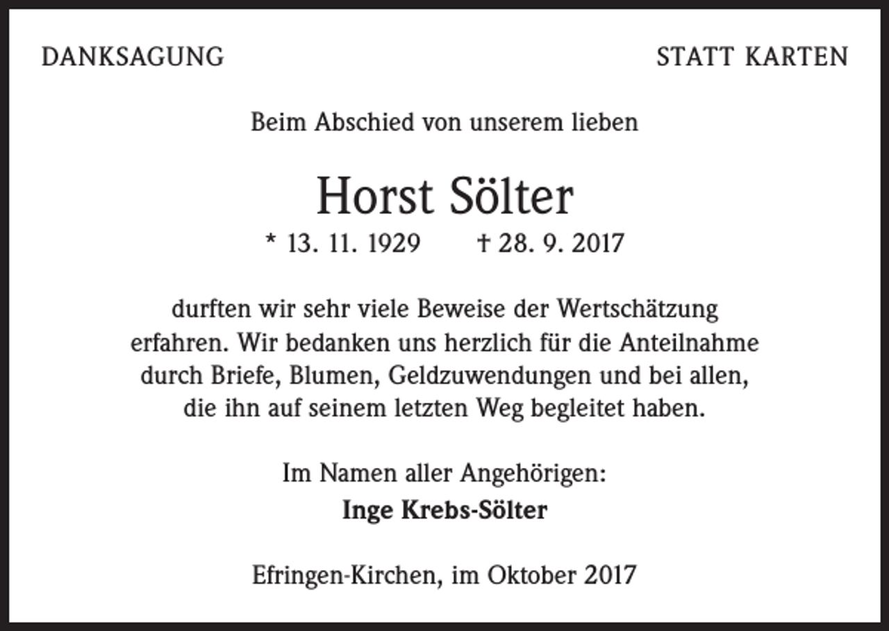 <p>DANKSAGUNG</p><p>STATT KARTEN<br />Beim Abschied von unserem lieben</p><p>Horst Sölter<br />* 13. 11. 1929 † 28. 9. 2017<br />durften wir sehr viele Beweise der Wertschätzung<br />erfahren. Wir bedanken uns herzlich für die Anteilnahme<br />durch Briefe, Blumen, Geldzuwendungen und bei allen,<br />die ihn auf seinem letzten Weg begleitet haben.<br />Im Namen aller Angehörigen:<br />Inge Krebs-Sölter<br />Efringen-Kirchen, im Oktober 2017</p>