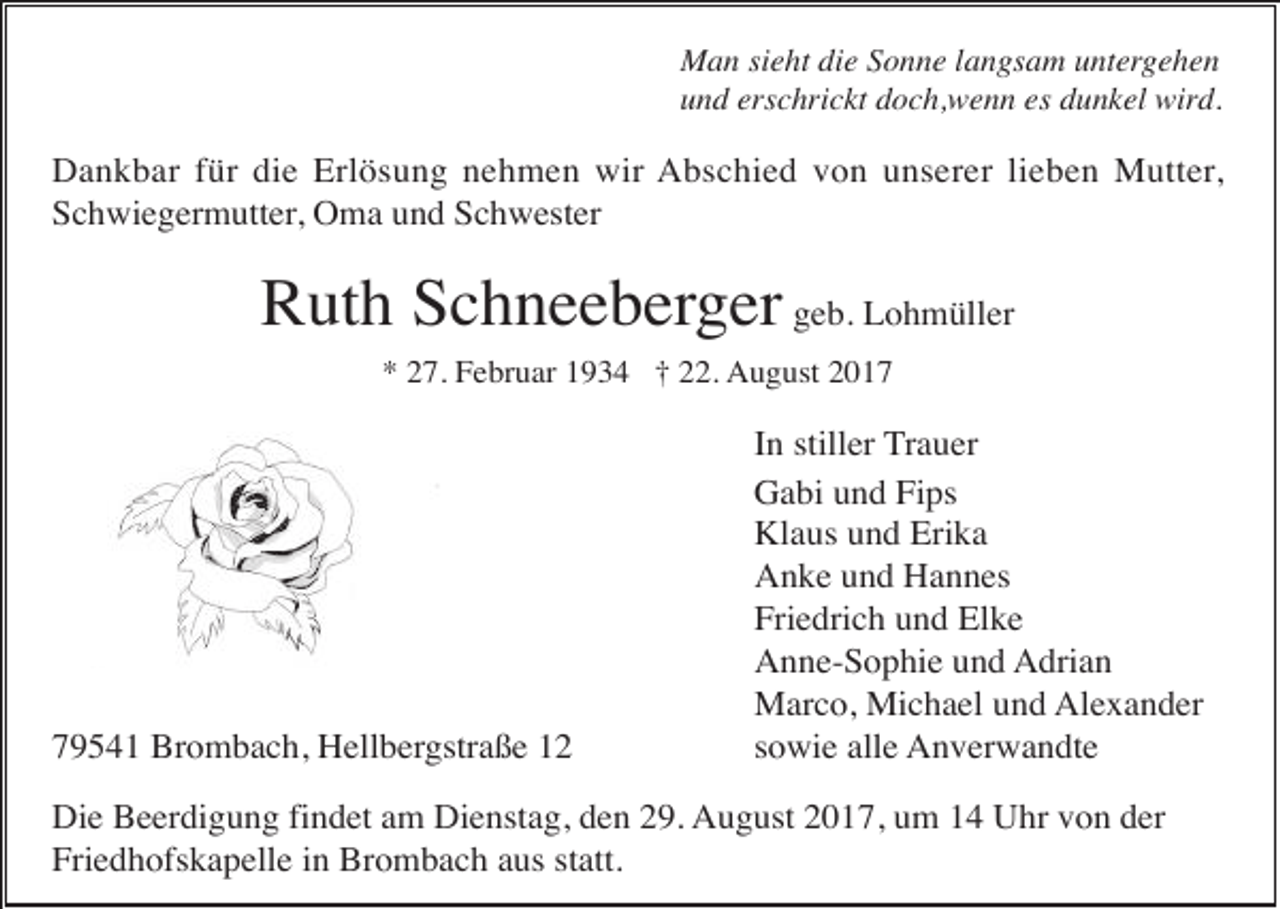 <p>Man sieht die Sonne langsam untergehen<br />und erschrickt doch,wenn es dunkel wird.</p><p>Dankbar für die Erlösung nehmen wir Abschied von unserer lieben Mutter,<br />Schwiegermutter, Oma und Schwester</p><p>Ruth Schneeberger geb. Lohmüller<br />* 27. Februar 1934 † 22. August 2019541 Brombach, Hellbergstraße 12</p><p>In stiller Trauer<br />Gabi und Fips<br />Klaus und Erika<br />Anke und Hannes<br />Friedrich und Elke<br />Anne-Sophie und Adrian<br />Marco, Michael und Alexander<br />sowie alle Anverwandte</p><p>Die Beerdigung findet am Dienstag, den 29. August 2017, um 14 Uhr von der<br />Friedhofskapelle in Brombach aus statt.</p>