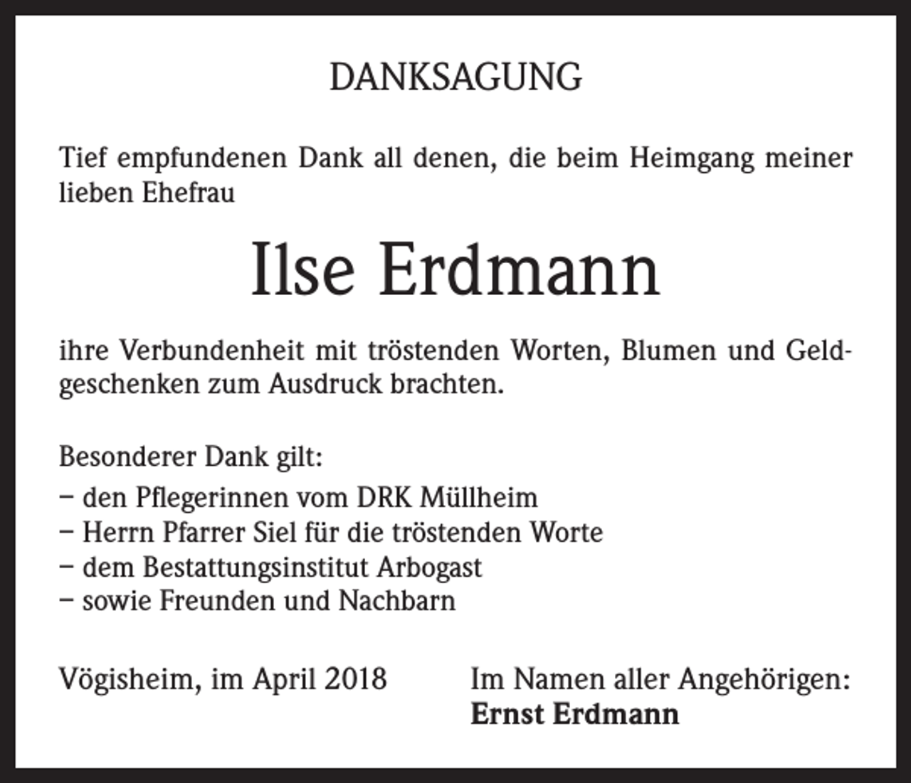 <p>DANKSAGUNG<br />Tief empfundenen Dank all denen, die beim Heimgang meiner<br />lieben Ehefrau</p><p>Ilse Erdmann<br />ihre Verbundenheit mit tröstenden Worten, Blumen und Geldgeschenken zum Ausdruck brachten.<br />Besonderer Dank gilt:<br />– den Pflegerinnen vom DRK Müllheim<br />– Herrn Pfarrer Siel für die tröstenden Worte<br />– dem Bestattungsinstitut Arbogast<br />– sowie Freunden und Nachbarn</p><p>Vögisheim, im April 2018 Im Namen aller Angehörigen:<br />Ernst Erdmann</p>