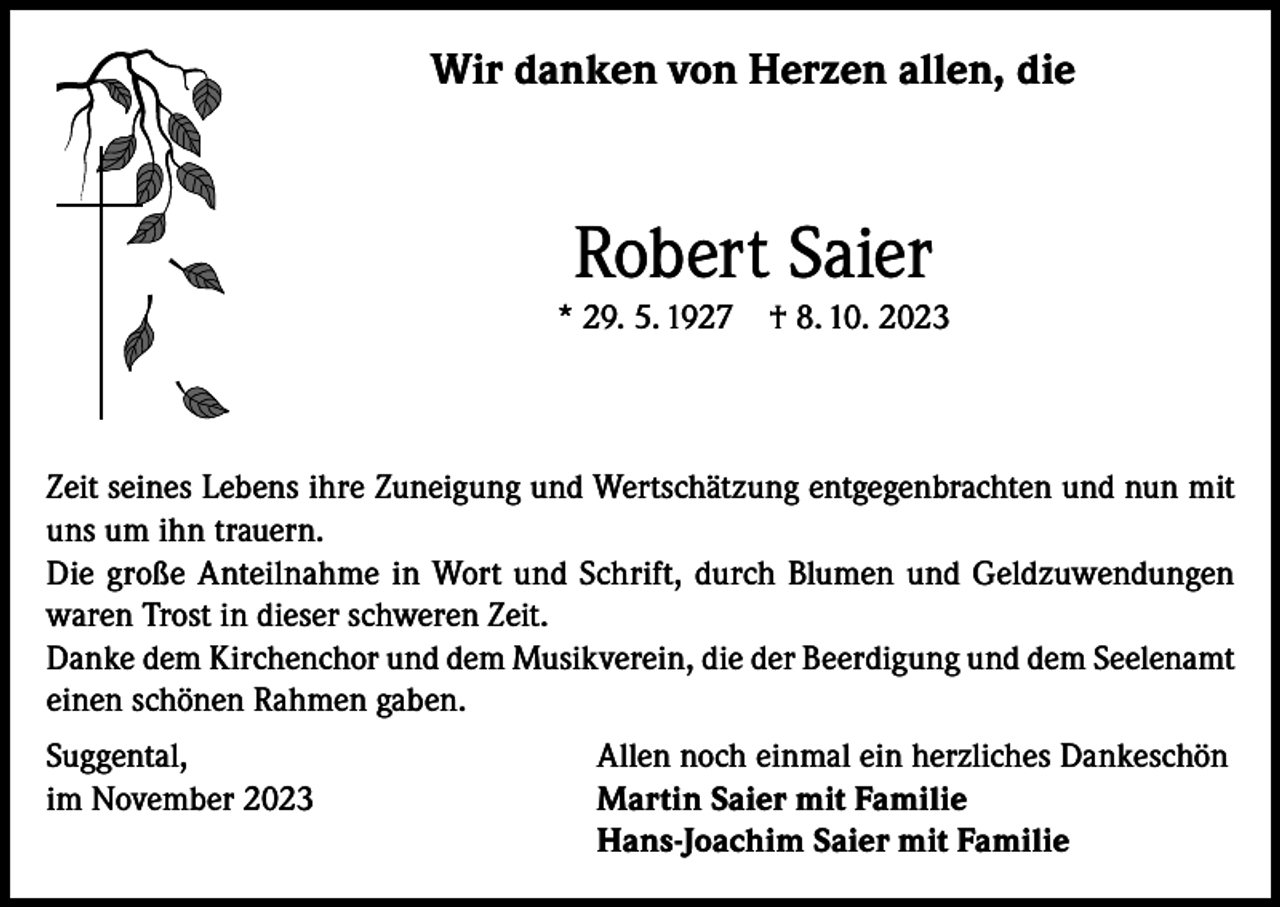 <p>Wir danken von Herzen allen, die</p><p>Robert Saier<br />* 29. 5. 1927</p><p>† 8. 10. 2023</p><p>Zeit seines Lebens ihre Zuneigung und Wertschätzung entgegenbrachten und nun mit<br />uns um ihn trauern.<br />Die große Anteilnahme in Wort und Schrift, durch Blumen und Geldzuwendungen<br />waren Trost in dieser schweren Zeit.<br />Danke dem Kirchenchor und dem Musikverein, die der Beerdigung und dem Seelenamt<br />einen schönen Rahmen gaben.<br />Suggental,<br />Allen noch einmal ein herzliches Dankeschön<br />im November 2023 Martin Saier mit Familie<br />Hans-Joachim Saier mit Familie</p>