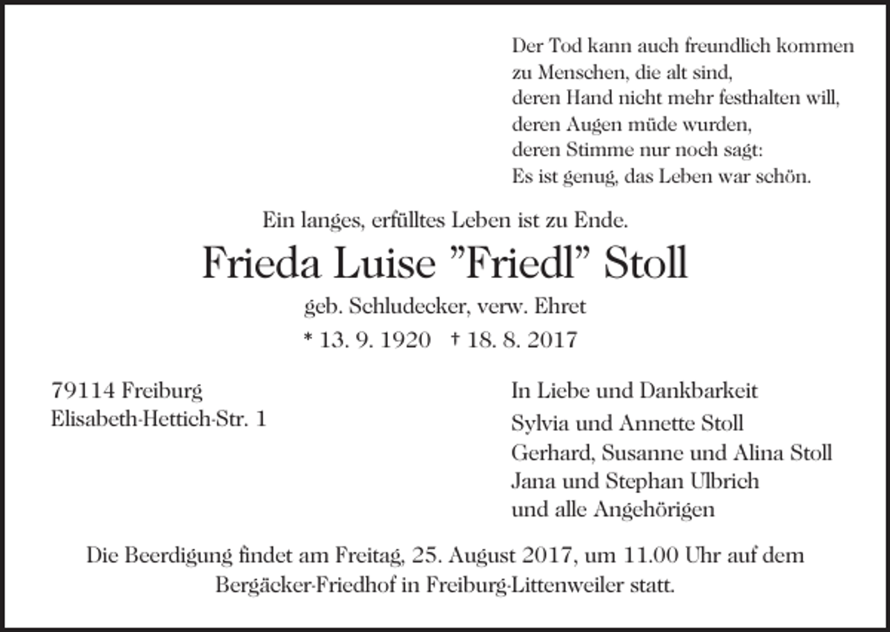 <p>DDer<br />er TTod<br />o d kkann<br />a n n aauch<br />u c h frfreundlich<br />e u n dli c h kkommen<br />o m me n<br />sind,<br />zzuu Menschen,<br />M e n s c h e n, die<br />di e alt<br />alt si<br />n d,<br />dderen<br />er e n Hand<br />H a n d nicht<br />ni c ht mehr<br />m e hr ffesthalten<br />e st h alt e n will,<br />will,<br />dderen<br />er e n Augen<br />A u g e n müde<br />m ü d e wurden,<br />w ur d e n,<br />dderen<br />er e n Stimme<br />Sti m m e nur<br />n ur noch<br />n o c h sagt:<br />s a gt:<br />EEs<br />s i ist<br />st ggenug,<br />e n u g, ddas<br />a s LLeben<br />e b e n war<br />w ar schön.<br />s c h ö n.</p><p>Bil<br />d eieinfügen<br />nf ü g e n<br />Bild</p><p>Ein<br />Ei n l langes,<br />a n g e s, erf<br />erfülltes<br />üllt e s LLeben<br />e b e n iist<br />st zzuu Ende.<br />E n d e.</p><p>Frieda<br />Fri<br />e d a Luise<br />L ui s e ""Friedl"<br />Fri e dl" Stoll<br />St o ll<br />g e b. Schludecker,<br />S c hl u d e c k er, verw.<br />v er w. Ehret<br />E hr et<br />geb.</p><p>** 113.<br />3. 9.<br />9 2 0 †† 118.<br />8. 8.<br />017<br />9. 11920<br />8. 22017<br />Freiburg<br />779114<br />9 4 Fr<br />ei b ur g<br />Eli<br />s a b et h- H etti c h- Str. 11<br />Elisabeth-Hettich-Str.</p><p>IInn Liebe<br />Li e b e und<br />u n d Dankbarkeit<br />D a n k b ar keit<br />SSylvia<br />yl vi a uund<br />n d Annette<br />A n n ett e St<br />Stoll<br />ol l<br />GGerhard,<br />er h ar d, SSusanne<br />u s a n n e uund<br />n d AAlina<br />li n a Stoll<br />St oll<br />JJana<br />a n a und<br />u n d Stephan<br />St e p h a n Ulbrich<br />Ul bri c h<br />alle<br />uund<br />n d all<br />e Angehörigen<br />A n g e h öri g e n</p><p>Die<br />Di<br />e BBeerdigung<br />e er di g u n g fifindet<br />n d et aam<br />m FrFreitag,<br />eit a g, 225.<br />5. AAugust<br />u g u st 22017,<br />0 1 7, uum<br />m 111.00<br />1. Uhr<br />U hr aauf<br />uf dem<br />de m<br />B er g ä c k er- Fri e d h of i in<br />n FFreiburg-Littenweiler<br />r ei b ur g- Litt e n w eil er statt.<br />st att.<br />Bergäcker-Friedhof</p>