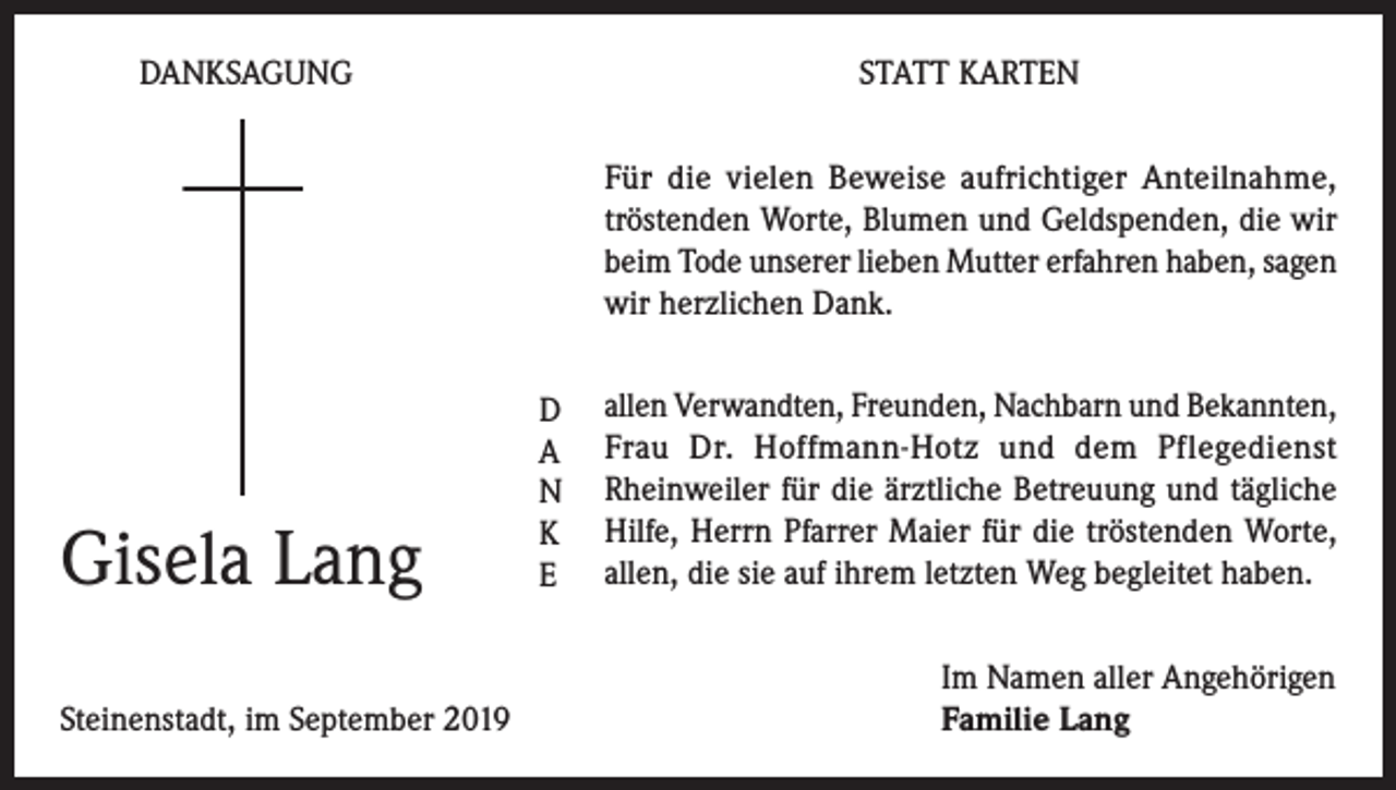 <p>DANKSAGUNG</p><p>STATT KARTEN<br />Für die vielen Beweise aufrichtiger Anteilnahme,<br />tröstenden Worte, Blumen und Geldspenden, die wir<br />beim Tode unserer lieben Mutter erfahren haben, sagen<br />wir herzlichen Dank.</p><p>Gisela Lang<br />Steinenstadt, im September 2019</p><p>D<br />A<br />N<br />K<br />E</p><p>allen Verwandten, Freunden, Nachbarn und Bekannten,<br />Frau Dr. Hoffmann-Hotz und dem Pflegedienst<br />Rhein­weiler für die ärztliche Betreuung und tägliche<br />Hilfe, Herrn Pfarrer Maier für die tröstenden Worte,<br />allen, die sie auf ihrem letzten Weg begleitet haben.<br />Im Namen aller Angehörigen<br />Familie Lang</p>