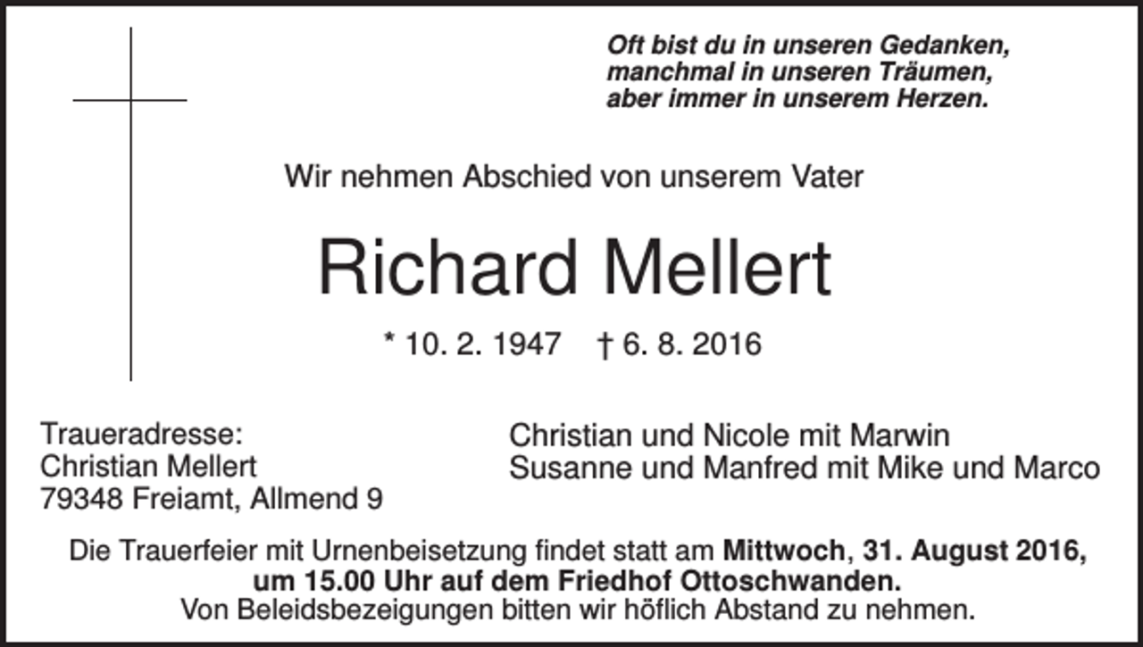 <p>Oft bist du in unseren Gedanken,<br />manchmal in unseren Träumen,<br />aber immer in unserem Herzen.</p><p>Wir nehmen Abschied von unserem Vater</p><p>Richard Mellert<br />* 10. 2. 1947<br />Traueradresse:<br />Christian Mellert<br />79348 Freiamt, Allmend 9</p><p>† 6. 8. 2016</p><p>Christian und Nicole mit Marwin<br />Susanne und Manfred mit Mike und Marco</p><p>Die Trauerfeier mit Urnenbeisetzung findet statt am Mittwoch, 31. August 2016,<br />um 15.00 Uhr auf dem Friedhof Ottoschwanden.<br />Von Beleidsbezeigungen bitten wir höflich Abstand zu nehmen.</p>