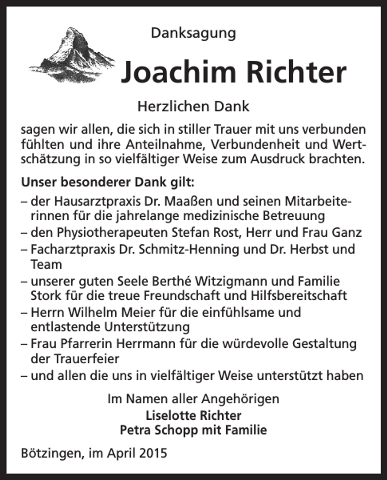 <p>Danksagung</p><p>Joachim Richter<br />Herzlichen Dank<br />sagen wir allen, die sich in stiller Trauer mit uns verbunden<br />fühlten und ihre Anteilnahme, Verbundenheit und Wertschätzung in so vielfältiger Weise zum Ausdruck brachten.<br />Unser besonderer Dank gilt:<br />–d<br />er Hausarztpraxis Dr. Maaßen und seinen Mitarbeiterinnen für die jahrelange medizinische Betreuung<br />–d<br />en Physiotherapeuten Stefan Rost, Herr und Frau Ganz<br />– F acharztpraxis Dr. Schmitz-Henning und Dr. Herbst und<br />Team<br />–u<br />nserer guten Seele Berthé Witzigmann und Familie<br />Stork für die treue Freundschaft und Hilfsbereitschaft<br />–H<br />errn Wilhelm Meier für die einfühlsame und<br />entlastende Unterstützung<br />– F rau Pfarrerin Herrmann für die würdevolle Gestaltung<br />der Trauerfeier<br />–u<br />nd allen die uns in vielfältiger Weise unterstützt haben<br />Im Namen aller Angehörigen<br />Liselotte Richter<br />Petra Schopp mit Familie<br />Bötzingen, im April 2015</p>