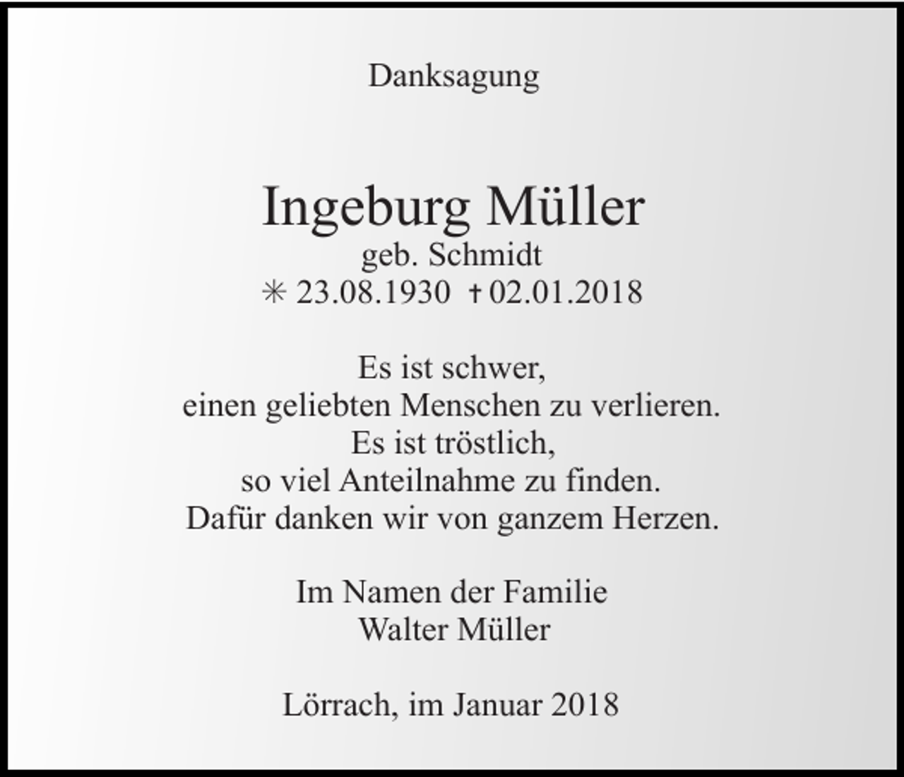 <p>Danksagung</p><p>Ingeburg Müller</p><p>geb. Schmidt<br />✳ 23.08.1930 ✝ 02.01.2018</p><p>Es ist schwer,<br />einen geliebten Menschen zu verlieren.<br />Es ist tröstlich,<br />so viel Anteilnahme zu finden.<br />Dafür danken wir von ganzem Herzen.<br />Im Namen der Familie<br />Walter Müller<br />Lörrach, im Januar 2018</p>