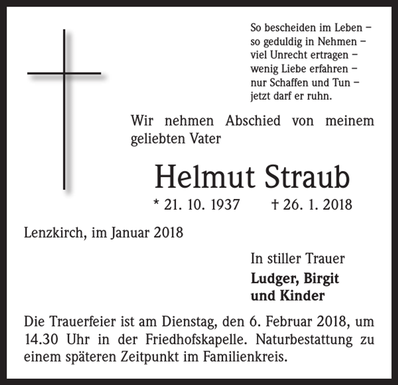 <p>So bescheiden im Leben –<br />so geduldig in Nehmen –<br />viel Unrecht ertragen –<br />wenig Liebe erfahren –<br />nur Schaffen und Tun –<br />jetzt darf er ruhn.</p><p>Wir nehmen Abschied von meinem<br />geliebten Vater</p><p>Helmut Straub</p><p>* 21. 10. 1937 † 26. 1. 2018<br />Lenzkirch, im Januar 2018<br />In stiller Trauer<br />Ludger, Birgit<br />und Kinder<br />Die Trauerfeier ist am Dienstag, den 6. Februar 2018, um<br />14.30 Uhr in der Friedhofskapelle. Naturbestattung zu<br />einem späteren Zeitpunkt im Familienkreis.</p>