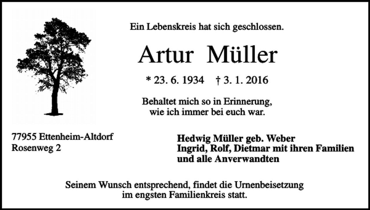<p>Ein Lebenskreis hat sich geschlossen.</p><p>Artur Müller<br />* 23. 6. 1934</p><p>† 3. 1. 2016</p><p>Behaltet mich so in Erinnerung,<br />wie ich immer bei euch war.<br />77955 Ettenheim-Altdorf<br />Rosenweg 2</p><p>Hedwig Müller geb. Weber<br />Ingrid, Rolf, Dietmar mit ihren Familien<br />und alle Anverwandten</p><p>Seinem Wunsch entsprechend, findet die Urnenbeisetzung<br />im engsten Familienkreis statt.</p>